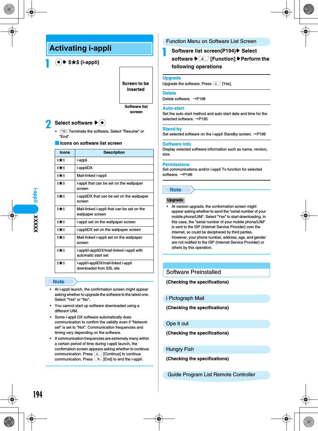 194i-appliActivating i-appliacy $★$ (i-appli)bSelect software yc•p: Terminate the software. Select &quot;Resume&quot; or &quot;End&quot;.■Icons on software list screen• At i-appli launch, the confirmation screen might appear asking whether to upgrade the software to the latest one. Select &quot;Yes&quot; or &quot;No&quot;.• You cannot start up software downloaded using a different UIM. • Some i-appli DX software automatically does communication to confirm the validity even if &quot;Network set&quot; is set to &quot;Not&quot;. Communication frequencies and timing vary depending on the software.• If communication frequencies are extremely many within a certain period of time during i-appli launch, the confirmation screen appears asking whether to continue communication. Press h [Continue] to continue communication. Press i [End] to end the i-appli.Function Menu on Software List ScreenaSoftware list screen(P194)y Select software yh [Function] yPerform the following operationsUpgradeUpgrade the software. Press h [Yes].DeleteDelete software.  →P196Auto-startSet the auto start method and auto start date and time for the selected software. →P195Stand-bySet selected software on the i-appli Standby screen. →P196Software InfoDisplay selected software information such as name, version, size.PermissionsSet communications and/or i-appli To function for selected software. →P196• At version upgrade, the conformation screen might appear asking whether to send the &quot;serial number of your mobile phone/UIM&quot;. Select &quot;Yes&quot; to start downloading. In this case, the &quot;serial number of your mobile phone/UIM&quot; is sent to the ISP (Internet Service Provider) over the Internet, so could be deciphered by third parties. However, your phone number, address, age, and gender are not notified to the ISP (Internet Service Provider) or others by this operation.Software Preinstalled (Checking the specifications)i Pictograph Mail(Checking the specifications)Ope it out(Checking the specifications)Hungry Fish(Checking the specifications) Guide Program List Remote ControllerIcons Description$★$i-appli$★$i-appliDX$★$Mail-linked i-appli$★$i-appli that can be set on the wallpaper screen$★$i-appliDX that can be set on the wallpaper screen$★$Mail-linked i-appli that can be set on the wallpaper screen$★$i-appli set on the wallpaper screen$★$i-appliDX set on the wallpaper screen$★$Mail-linked i-appli set on the wallpaper screen$★$i-appli/i-appliDX/mail-linked i-appli with automatic start set$★$i-appli/i-appliDX/mail-linked i-appli downloaded from SSL siteSoftware list screenScreen to be insertedUpgradeXXXXX