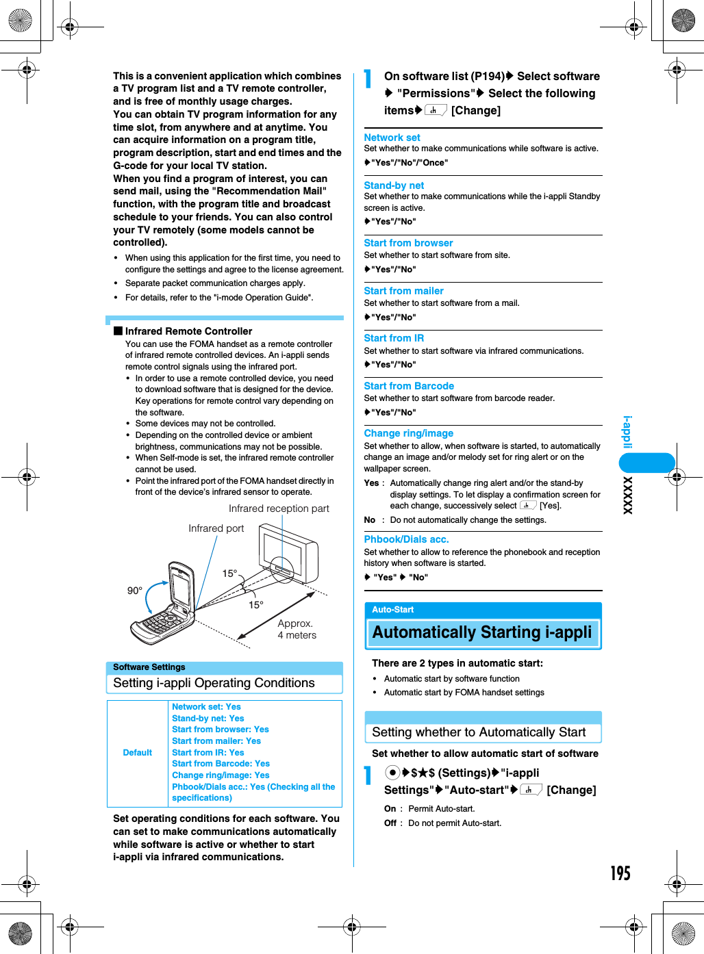 195i-appliThis is a convenient application which combines a TV program list and a TV remote controller, and is free of monthly usage charges.You can obtain TV program information for any time slot, from anywhere and at anytime. You can acquire information on a program title, program description, start and end times and the G-code for your local TV station.When you find a program of interest, you can send mail, using the &quot;Recommendation Mail&quot; function, with the program title and broadcast schedule to your friends. You can also control your TV remotely (some models cannot be controlled).• When using this application for the first time, you need to configure the settings and agree to the license agreement.• Separate packet communication charges apply.• For details, refer to the &quot;i-mode Operation Guide&quot;.■Infrared Remote ControllerYou can use the FOMA handset as a remote controller of infrared remote controlled devices. An i-appli sends remote control signals using the infrared port.• In order to use a remote controlled device, you need to download software that is designed for the device. Key operations for remote control vary depending on the software.• Some devices may not be controlled.• Depending on the controlled device or ambient brightness, communications may not be possible.• When Self-mode is set, the infrared remote controller cannot be used.• Point the infrared port of the FOMA handset directly in front of the device’s infrared sensor to operate.Software SettingsSetting i-appli Operating ConditionsSet operating conditions for each software. You can set to make communications automatically while software is active or whether to start i-appli via infrared communications.aOn software list (P194)y Select software y &quot;Permissions&quot;y Select the following itemsyh [Change]Network setSet whether to make communications while software is active.y&quot;Yes&quot;/&quot;No&quot;/&quot;Once&quot;Stand-by netSet whether to make communications while the i-appli Standby screen is active.y&quot;Yes&quot;/&quot;No&quot;Start from browserSet whether to start software from site.y&quot;Yes&quot;/&quot;No&quot;Start from mailerSet whether to start software from a mail.y&quot;Yes&quot;/&quot;No&quot;Start from IRSet whether to start software via infrared communications.y&quot;Yes&quot;/&quot;No&quot;Start from BarcodeSet whether to start software from barcode reader.y&quot;Yes&quot;/&quot;No&quot;Change ring/imageSet whether to allow, when software is started, to automatically change an image and/or melody set for ring alert or on the wallpaper screen.Phbook/Dials acc.Set whether to allow to reference the phonebook and reception history when software is started.y &quot;Yes&quot; y &quot;No&quot;Auto-StartAutomatically Starting i-appliThere are 2 types in automatic start:• Automatic start by software function• Automatic start by FOMA handset settingsSetting whether to Automatically Start Set whether to allow automatic start of softwareacy$★$ (Settings)y&quot;i-appli Settings&quot;y&quot;Auto-start&quot;yh [Change]On : Permit Auto-start.Off : Do not permit Auto-start.DefaultNetwork set: YesStand-by net: YesStart from browser: YesStart from mailer: YesStart from IR: YesStart from Barcode: YesChange ring/image: YesPhbook/Dials acc.: Yes (Checking all the specifications)90°15°15°Infrared portInfrared reception partApprox. 4 metersYesNo: Automatically change ring alert and/or the stand-by display settings. To let display a confirmation screen for each change, successively select h [Yes].: Do not automatically change the settings.XXXXX