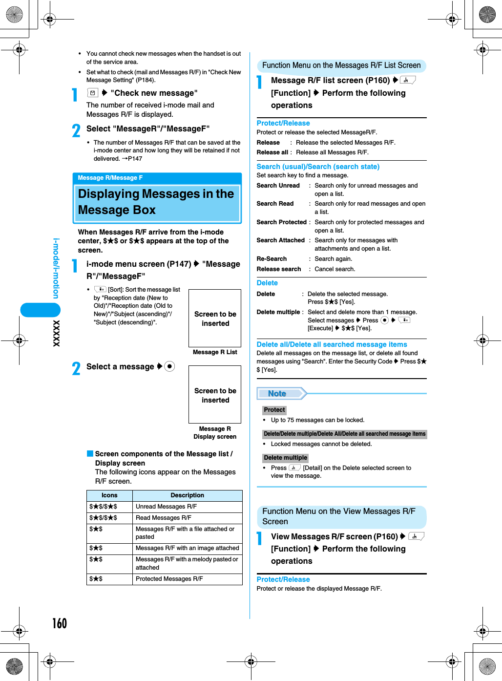 160i-mode/i-motion XXXXX• You cannot check new messages when the handset is out of the service area.• Set what to check (mail and Messages R/F) in &quot;Check New Message Setting&quot; (P184).am y &quot;Check new message&quot;The number of received i-mode mail and Messages R/F is displayed.bSelect &quot;MessageR&quot;/&quot;MessageF&quot; • The number of Messages R/F that can be saved at the i-mode center and how long they will be retained if not delivered. →P147Message R/Message FDisplaying Messages in the Message BoxWhen Messages R/F arrive from the i-mode center, $★$ or $★$ appears at the top of the screen.ai-mode menu screen (P147) y &quot;Message R&quot;/&quot;MessageF&quot;•i [Sort]: Sort the message list by &quot;Reception date (New to Old)&quot;/&quot;Reception date (Old to New)&quot;/&quot;Subject (ascending)&quot;/&quot;Subject (descending)&quot;.bSelect a message yc■Screen components of the Message list / Display screenThe following icons appear on the Messages R/F screen.Function Menu on the Messages R/F List ScreenaMessage R/F list screen (P160) yh [Function] y Perform the following operationsProtect/ReleaseProtect or release the selected MessageR/F.Search (usual)/Search (search state)Set search key to find a message.DeleteDelete all/Delete all searched message itemsDelete all messages on the message list, or delete all found messages using &quot;Search&quot;. Enter the Security Code y Press $★$ [Yes].• Up to 75 messages can be locked.• Locked messages cannot be deleted.• Press h [Detail] on the Delete selected screen to view the message.Function Menu on the View Messages R/F ScreenaView Messages R/F screen (P160) y h [Function] y Perform the following operationsProtect/ReleaseProtect or release the displayed Message R/F.Icons Description$★$/$★$ Unread Messages R/F$★$/$★$ Read Messages R/F$★$ Messages R/F with a file attached or pasted$★$ Messages R/F with an image attached$★$ Messages R/F with a melody pasted or attached$★$ Protected Messages R/FMessage R ListScreen to be insertedMessage R Display screenScreen to be insertedReleaseRelease all: Release the selected Messages R/F.: Release all Messages R/F.Search UnreadSearch ReadSearch ProtectedSearch AttachedRe-SearchRelease search: Search only for unread messages and open a list.: Search only for read messages and open a list.: Search only for protected messages and open a list.: Search only for messages with attachments and open a list.: Search again.: Cancel search.DeleteDelete multiple: Delete the selected message.Press $★$ [Yes].: Select and delete more than 1 message. Select messages y Press c y i [Execute] y $★$ [Yes].ProtectDelete/Delete multiple/Delete All/Delete all searched message itemsDelete multiple