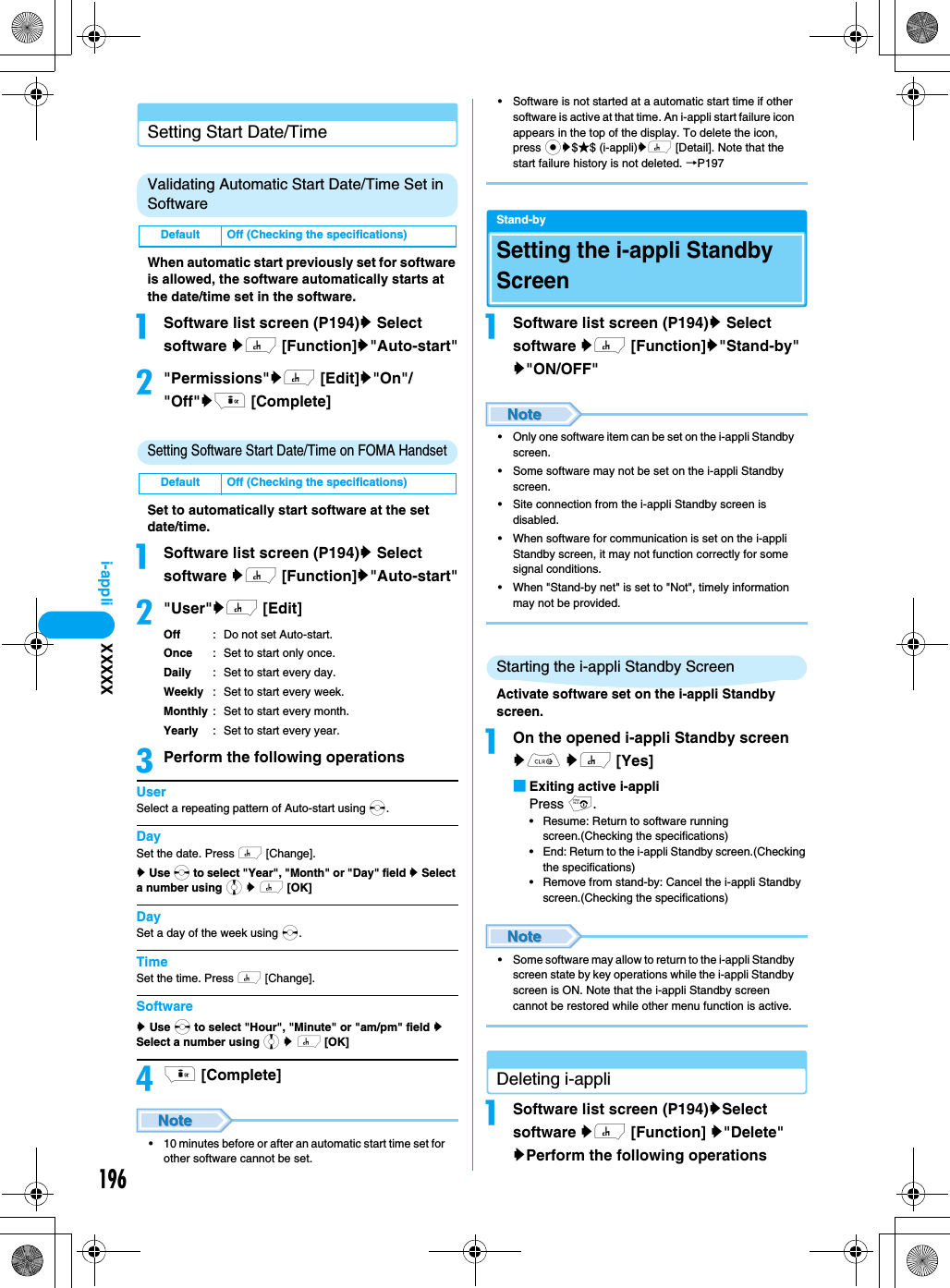 196i-appliSetting Start Date/TimeValidating Automatic Start Date/Time Set in SoftwareWhen automatic start previously set for software is allowed, the software automatically starts at the date/time set in the software.aSoftware list screen (P194)y Select software yh [Function]y&quot;Auto-start&quot;b&quot;Permissions&quot;yh [Edit]y&quot;On&quot;/&quot;Off&quot;yi [Complete]Setting Software Start Date/Time on FOMA HandsetSet to automatically start software at the set date/time.aSoftware list screen (P194)y Select software yh [Function]y&quot;Auto-start&quot;b&quot;User&quot;yh [Edit]Off : Do not set Auto-start.Once : Set to start only once.Daily : Set to start every day.Weekly : Set to start every week.Monthly : Set to start every month.Yearly : Set to start every year.cPerform the following operationsUserSelect a repeating pattern of Auto-start using s.DaySet the date. Press h [Change].y Use s to select &quot;Year&quot;, &quot;Month&quot; or &quot;Day&quot; field y Select a number using j y h [OK]DaySet a day of the week using s.TimeSet the time. Press h [Change].Softwarey Use s to select &quot;Hour&quot;, &quot;Minute&quot; or &quot;am/pm&quot; field y Select a number using j y h [OK]di [Complete]• 10 minutes before or after an automatic start time set for other software cannot be set.• Software is not started at a automatic start time if other software is active at that time. An i-appli start failure icon appears in the top of the display. To delete the icon, press cy$★$ (i-appli)yh [Detail]. Note that the start failure history is not deleted. →P197Stand-bySetting the i-appli Standby ScreenaSoftware list screen (P194)y Select software yh [Function]y&quot;Stand-by&quot; y&quot;ON/OFF&quot;• Only one software item can be set on the i-appli Standby screen.• Some software may not be set on the i-appli Standby screen.• Site connection from the i-appli Standby screen is disabled.• When software for communication is set on the i-appli Standby screen, it may not function correctly for some signal conditions.• When &quot;Stand-by net&quot; is set to &quot;Not&quot;, timely information may not be provided.Starting the i-appli Standby ScreenActivate software set on the i-appli Standby screen.aOn the opened i-appli Standby screen yC yh [Yes]■Exiting active i-appliPress p.• Resume: Return to software running screen.(Checking the specifications)• End: Return to the i-appli Standby screen.(Checking the specifications)• Remove from stand-by: Cancel the i-appli Standby screen.(Checking the specifications)• Some software may allow to return to the i-appli Standby screen state by key operations while the i-appli Standby screen is ON. Note that the i-appli Standby screen cannot be restored while other menu function is active.Deleting i-appliaSoftware list screen (P194)ySelect software yh [Function] y&quot;Delete&quot; yPerform the following operationsDefault Off (Checking the specifications)Default Off (Checking the specifications)XXXXX