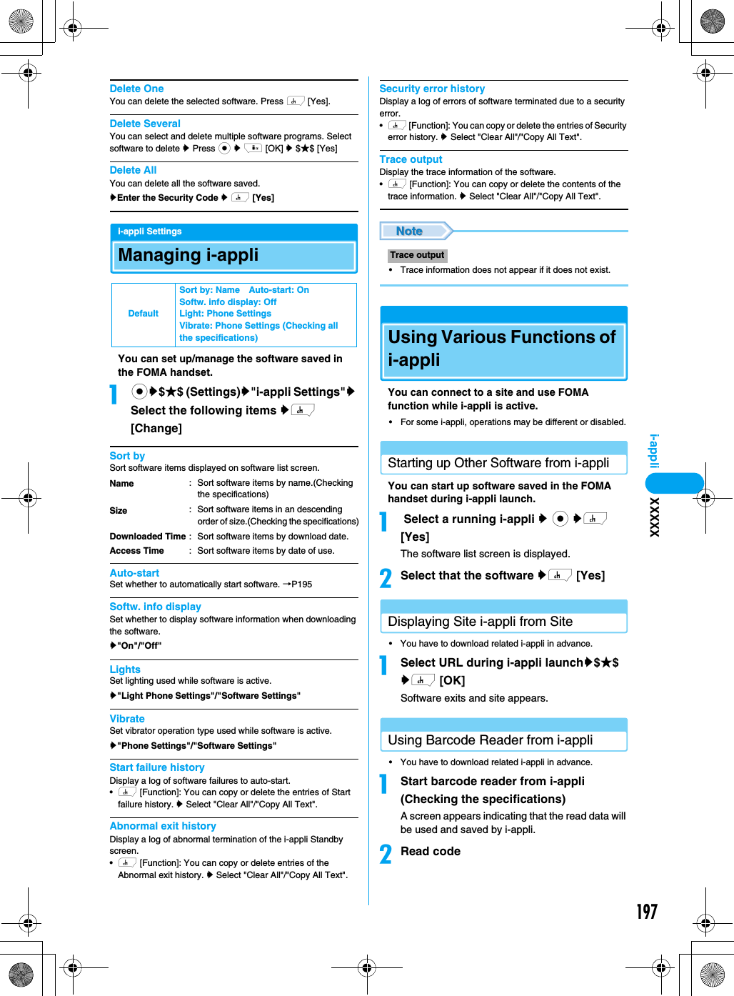 197i-appliDelete OneYou can delete the selected software. Press h [Yes].Delete SeveralYou can select and delete multiple software programs. Select software to delete y Press c y i [OK] y $★$ [Yes]Delete AllYou can delete all the software saved.yEnter the Security Code y h [Yes]i-appli SettingsManaging i-appliYou can set up/manage the software saved in the FOMA handset.acy$★$ (Settings)y&quot;i-appli Settings&quot;y Select the following items yh [Change]Sort bySort software items displayed on software list screen.Auto-startSet whether to automatically start software. →P195Softw. info displaySet whether to display software information when downloading the software.y&quot;On&quot;/&quot;Off&quot;LightsSet lighting used while software is active. y&quot;Light Phone Settings&quot;/&quot;Software Settings&quot;VibrateSet vibrator operation type used while software is active.y&quot;Phone Settings&quot;/&quot;Software Settings&quot;Start failure historyDisplay a log of software failures to auto-start.•h [Function]: You can copy or delete the entries of Start failure history. y Select &quot;Clear All&quot;/&quot;Copy All Text&quot;.Abnormal exit historyDisplay a log of abnormal termination of the i-appli Standby screen.•h [Function]: You can copy or delete entries of the Abnormal exit history. y Select &quot;Clear All&quot;/&quot;Copy All Text&quot;.Security error historyDisplay a log of errors of software terminated due to a security error.•h [Function]: You can copy or delete the entries of Security error history. y Select &quot;Clear All&quot;/&quot;Copy All Text&quot;.Trace outputDisplay the trace information of the software.•h [Function]: You can copy or delete the contents of the trace information. y Select &quot;Clear All&quot;/&quot;Copy All Text&quot;.• Trace information does not appear if it does not exist.Using Various Functions of i-appliYou can connect to a site and use FOMA function while i-appli is active.• For some i-appli, operations may be different or disabled.Starting up Other Software from i-appliYou can start up software saved in the FOMA handset during i-appli launch. a Select a running i-appli y c yh [Yes]The software list screen is displayed.bSelect that the software yh [Yes]Displaying Site i-appli from Site• You have to download related i-appli in advance.aSelect URL during i-appli launchy$★$ yh [OK]Software exits and site appears.Using Barcode Reader from i-appli• You have to download related i-appli in advance.aStart barcode reader from i-appli (Checking the specifications)A screen appears indicating that the read data will be used and saved by i-appli.bRead codeDefaultSort by: Name Auto-start: OnSoftw. info display: OffLight: Phone SettingsVibrate: Phone Settings (Checking all the specifications)NameSizeDownloaded TimeAccess Time: Sort software items by name.(Checking the specifications): Sort software items in an descending order of size.(Checking the specifications): Sort software items by download date.: Sort software items by date of use.Trace outputXXXXX