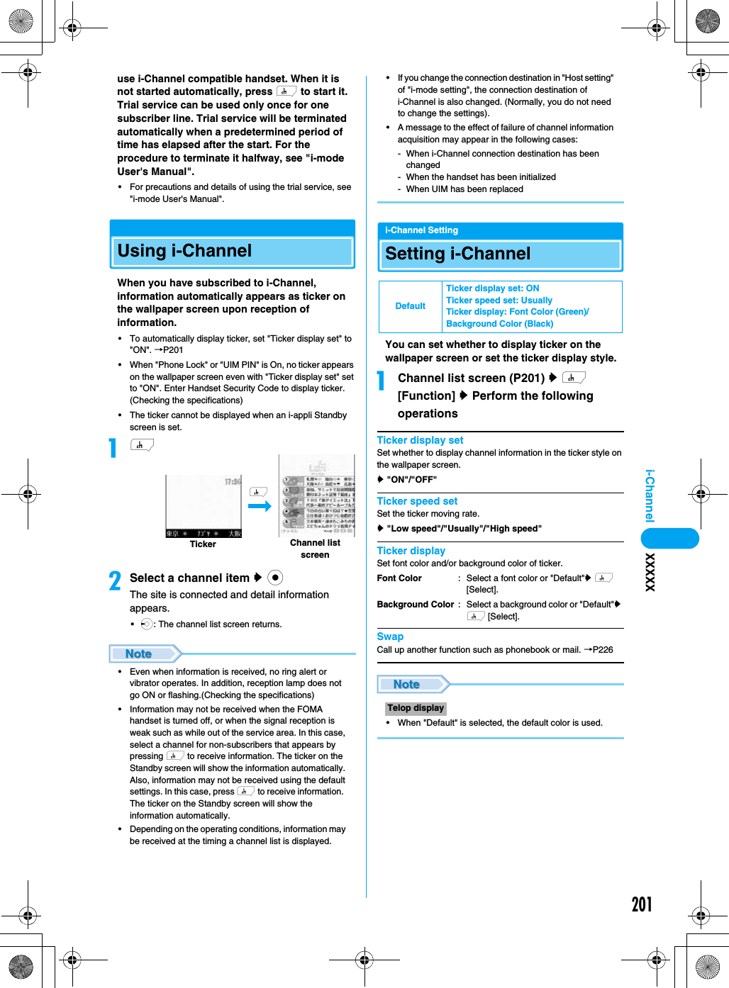 201i-Channel XXXXXuse i-Channel compatible handset. When it is not started automatically, press h to start it.Trial service can be used only once for one subscriber line. Trial service will be terminated automatically when a predetermined period of time has elapsed after the start. For the procedure to terminate it halfway, see &quot;i-mode User&apos;s Manual&quot;.• For precautions and details of using the trial service, see &quot;i-mode User&apos;s Manual&quot;.Using i-ChannelWhen you have subscribed to i-Channel, information automatically appears as ticker on the wallpaper screen upon reception of information.• To automatically display ticker, set &quot;Ticker display set&quot; to &quot;ON&quot;. →P201• When &quot;Phone Lock&quot; or &quot;UIM PIN&quot; is On, no ticker appears on the wallpaper screen even with &quot;Ticker display set&quot; set to &quot;ON&quot;. Enter Handset Security Code to display ticker. (Checking the specifications)• The ticker cannot be displayed when an i-appli Standby screen is set.ahbSelect a channel item y cThe site is connected and detail information appears.•l: The channel list screen returns.• Even when information is received, no ring alert or vibrator operates. In addition, reception lamp does not go ON or flashing.(Checking the specifications)• Information may not be received when the FOMA handset is turned off, or when the signal reception is weak such as while out of the service area. In this case, select a channel for non-subscribers that appears by pressing h to receive information. The ticker on the Standby screen will show the information automatically. Also, information may not be received using the default settings. In this case, press h to receive information.  The ticker on the Standby screen will show the information automatically.• Depending on the operating conditions, information may be received at the timing a channel list is displayed.•If you change the connection destination in &quot;Host setting&quot; of &quot;i-mode setting&quot;, the connection destination of i-Channel is also changed. (Normally, you do not need to change the settings).• A message to the effect of failure of channel information acquisition may appear in the following cases: - When i-Channel connection destination has been changed- When the handset has been initialized- When UIM has been replacedi-Channel SettingSetting i-ChannelYou can set whether to display ticker on the wallpaper screen or set the ticker display style.aChannel list screen (P201) y h [Function] y Perform the following operationsTicker display setSet whether to display channel information in the ticker style on the wallpaper screen.y &quot;ON&quot;/&quot;OFF&quot;Ticker speed setSet the ticker moving rate.y &quot;Low speed&quot;/&quot;Usually&quot;/&quot;High speed&quot;Ticker displaySet font color and/or background color of ticker.SwapCall up another function such as phonebook or mail. →P226• When &quot;Default&quot; is selected, the default color is used. TickerhChannel list screenDefaultTicker display set: ONTicker speed set: UsuallyTicker display: Font Color (Green)/Background Color (Black)Font ColorBackground Color: Select a font color or &quot;Default&quot;y h [Select].: Select a background color or &quot;Default&quot;y h [Select].Telop display