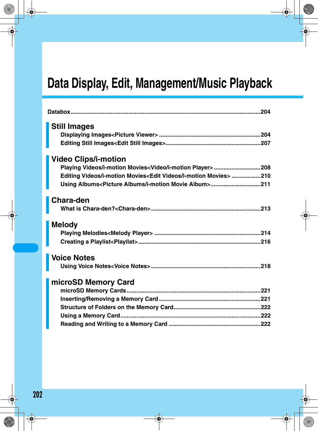 202Data Display, Edit, Management/Music PlaybackDatabox......................................................................................................................204Still ImagesDisplaying Images&lt;Picture Viewer&gt; ...............................................................204Editing Still Images&lt;Edit Still Images&gt;...........................................................207Video Clips/i-motionPlaying Videos/i-motion Movies&lt;Video/i-motion Player&gt;.............................208Editing Videos/i-motion Movies&lt;Edit Videos/i-motion Movies&gt; ..................210Using Albums&lt;Picture Albums/i-motion Movie Album&gt;...............................211Chara-denWhat is Chara-den?&lt;Chara-den&gt;....................................................................213MelodyPlaying Melodies&lt;Melody Player&gt; ..................................................................214Creating a Playlist&lt;Playlist&gt;............................................................................216Voice NotesUsing Voice Notes&lt;Voice Notes&gt;....................................................................218microSD Memory CardmicroSD Memory Cards ...................................................................................221Inserting/Removing a Memory Card ...............................................................221Structure of Folders on the Memory Card......................................................222Using a Memory Card.......................................................................................222Reading and Writing to a Memory Card .........................................................222