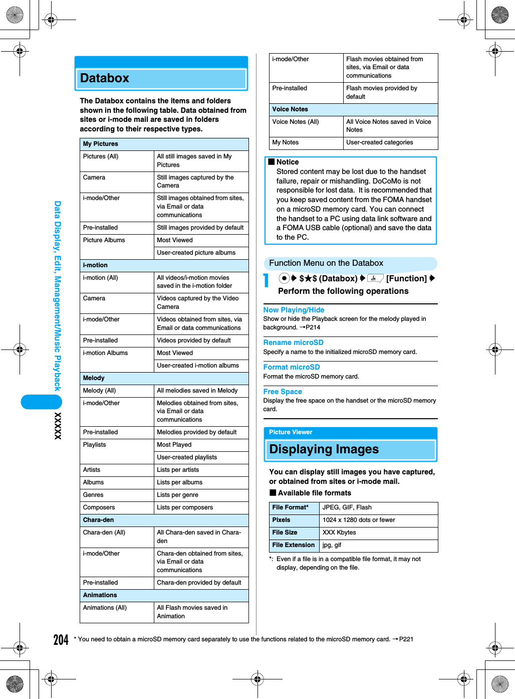 204Data Display, Edit, Management/Music Playback XXXXX* You need to obtain a microSD memory card separately to use the functions related to the microSD memory card. →P221DataboxThe Databox contains the items and folders shown in the following table. Data obtained from sites or i-mode mail are saved in folders according to their respective types.Function Menu on the Databoxacy $★$ (Databox) yh [Function] y Perform the following operationsNow Playing/HideShow or hide the Playback screen for the melody played in background. →P214Rename microSDSpecify a name to the initialized microSD memory card.Format microSDFormat the microSD memory card.Free SpaceDisplay the free space on the handset or the microSD memory card.Picture ViewerDisplaying ImagesYou can display still images you have captured, or obtained from sites or i-mode mail. ■Available file formats*: Even if a file is in a compatible file format, it may not display, depending on the file.My PicturesPictures (All) All still images saved in My PicturesCamera Still images captured by the Camerai-mode/Other Still images obtained from sites, via Email or data communicationsPre-installed Still images provided by defaultPicture Albums Most ViewedUser-created picture albumsi-motioni-motion (All) All videos/i-motion movies saved in the i-motion folderCamera Videos captured by the Video Camerai-mode/Other Videos obtained from sites, via Email or data communicationsPre-installed Videos provided by defaulti-motion Albums Most ViewedUser-created i-motion albumsMelodyMelody (All) All melodies saved in Melodyi-mode/Other Melodies obtained from sites, via Email or data communicationsPre-installed Melodies provided by defaultPlaylists Most PlayedUser-created playlistsArtists Lists per artistsAlbums Lists per albumsGenres Lists per genreComposers Lists per composersChara-denChara-den (All) All Chara-den saved in Chara-deni-mode/Other Chara-den obtained from sites, via Email or data communicationsPre-installed Chara-den provided by defaultAnimationsAnimations (All) All Flash movies saved in Animationi-mode/Other Flash movies obtained from sites, via Email or data communicationsPre-installed Flash movies provided by defaultVoice NotesVoice Notes (All) All Voice Notes saved in Voice NotesMy Notes User-created categories■NoticeStored content may be lost due to the handset failure, repair or mishandling. DoCoMo is not responsible for lost data.  It is recommended that you keep saved content from the FOMA handset on a microSD memory card. You can connect the handset to a PC using data link software and a FOMA USB cable (optional) and save the data to the PC.File Format* JPEG, GIF, FlashPixels 1024 x 1280 dots or fewerFile Size XXX KbytesFile Extension jpg, gif