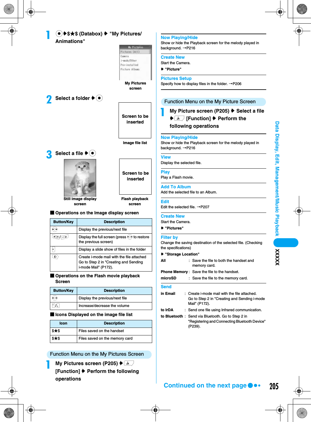 205Data Display, Edit, Management/Music Playback XXXXXacy$★$ (Databox) y &quot;My Pictures/Animations&quot;bSelect a folder yccSelect a file yc■Operations on the Image display screen■Operations on the Flash movie playback Screen■Icons Displayed on the image file listFunction Menu on the My Pictures ScreenaMy Pictures screen (P205) yh [Function] y Perform the following operationsNow Playing/HideShow or hide the Playback screen for the melody played in background. →P216Create NewStart the Camera.y &quot;Picture&quot;Pictures SetupSpecify how to display files in the folder. →P206Function Menu on the My Picture ScreenaMy Picture screen (P205) y Select a file yh [Function] y Perform the following operationsNow Playing/HideShow or hide the Playback screen for the melody played in background. →P216ViewDisplay the selected file.PlayPlay a Flash movie.Add To AlbumAdd the selected file to an Album.EditEdit the selected file. →P207Create NewStart the Camera.y &quot;Pictures&quot;Filter byChange the saving destination of the selected file. (Checking the specifications)y &quot;Storage Location&quot;SendButton/Key DescriptionsDisplay the previous/next file*/#Display the full screen (press s to restore the previous screen)JDisplay a slide show of files in the folderoCreate i-mode mail with the file attachedGo to Step 2 in &quot;Creating and Sending i-mode Mail&quot; (P172).Button/Key DescriptionsDisplay the previous/next fileN/MIncrease/decrease the volumeIcon Description$★$ Files saved on the handset$★$ Files saved on the memory cardMy Pictures screenImage file listScreen to be insertedFlash playback screenStill image display screenScreen to be insertedAllPhone MemorymicroSD: Save the file to both the handset and memory card.: Save the file to the handset.: Save the file to the memory card.in Emailto IrDAto Bluetooth: Create i-mode mail with the file attached. Go to Step 2 in &quot;Creating and Sending i-mode Mail&quot; (P172).: Send one file using Infrared communication.: Send via Bluetooth. Go to Step 2 in &quot;Registering and Connecting Bluetooth Device&quot; (P239). Continued on the next page