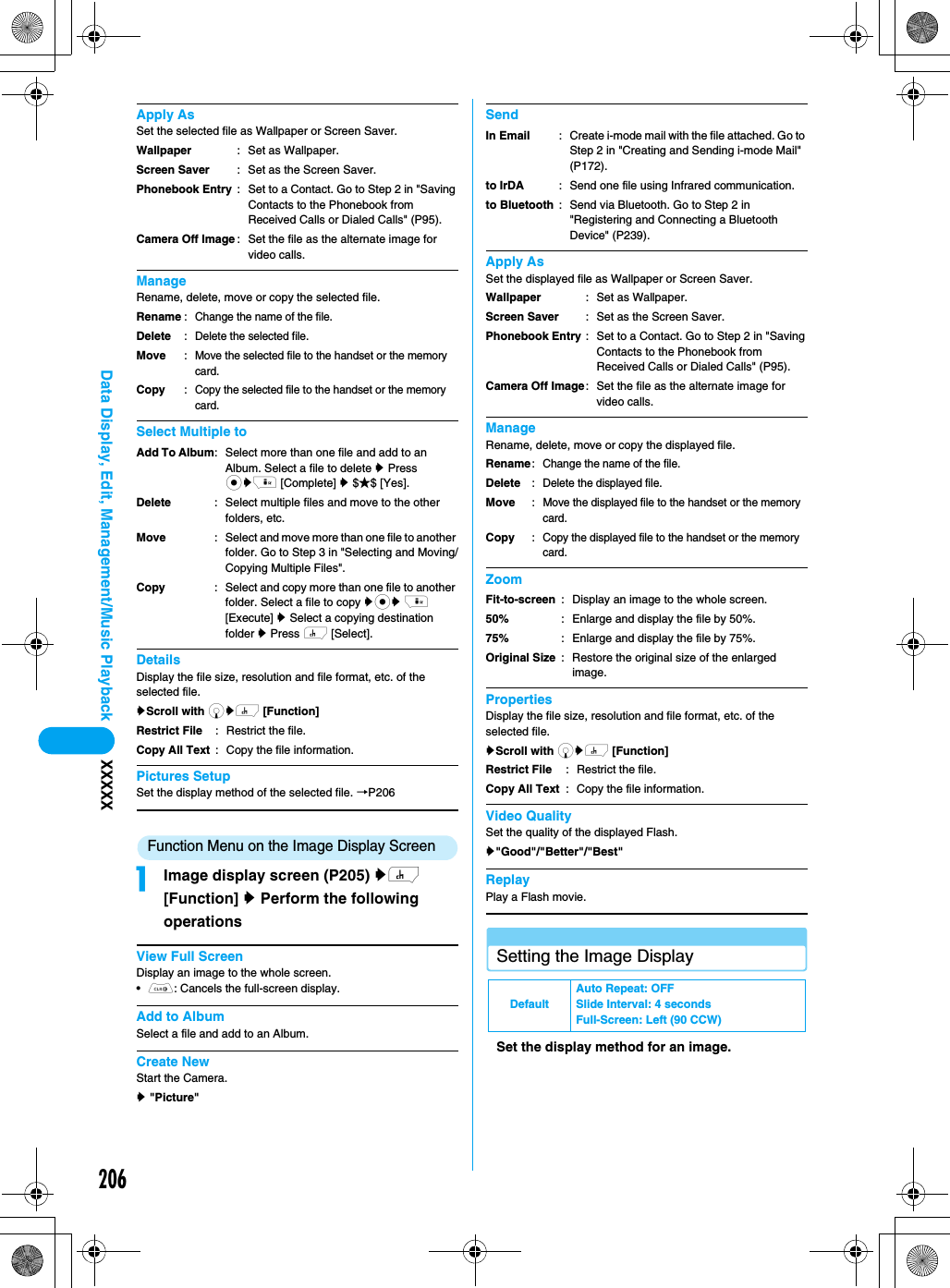 206Data Display, Edit, Management/Music Playback XXXXXApply AsSet the selected file as Wallpaper or Screen Saver.ManageRename, delete, move or copy the selected file.Select Multiple toDetailsDisplay the file size, resolution and file format, etc. of the selected file.yScroll with dyh [Function] Pictures SetupSet the display method of the selected file. →P206Function Menu on the Image Display ScreenaImage display screen (P205) yh [Function] y Perform the following operationsView Full ScreenDisplay an image to the whole screen.•C: Cancels the full-screen display.Add to AlbumSelect a file and add to an Album.Create NewStart the Camera.y &quot;Picture&quot;SendApply AsSet the displayed file as Wallpaper or Screen Saver.ManageRename, delete, move or copy the displayed file.ZoomPropertiesDisplay the file size, resolution and file format, etc. of the selected file.yScroll with dyh [Function] Video QualitySet the quality of the displayed Flash.y&quot;Good&quot;/&quot;Better&quot;/&quot;Best&quot;ReplayPlay a Flash movie.Setting the Image DisplaySet the display method for an image.WallpaperScreen SaverPhonebook EntryCamera Off Image: Set as Wallpaper.: Set as the Screen Saver.: Set to a Contact. Go to Step 2 in &quot;Saving Contacts to the Phonebook from Received Calls or Dialed Calls&quot; (P95).: Set the file as the alternate image for video calls.RenameDeleteMoveCopy: Change the name of the file.: Delete the selected file.: Move the selected file to the handset or the memory card.: Copy the selected file to the handset or the memory card.Add To AlbumDeleteMoveCopy: Select more than one file and add to an Album. Select a file to delete y Press cyi [Complete] y $★$ [Yes].: Select multiple files and move to the other folders, etc.: Select and move more than one file to another folder. Go to Step 3 in &quot;Selecting and Moving/Copying Multiple Files&quot;.: Select and copy more than one file to another folder. Select a file to copy ycy i [Execute] y Select a copying destination folder y Press h [Select].Restrict FileCopy All Text: Restrict the file.: Copy the file information.In Emailto IrDAto Bluetooth: Create i-mode mail with the file attached. Go to Step 2 in &quot;Creating and Sending i-mode Mail&quot; (P172).: Send one file using Infrared communication.: Send via Bluetooth. Go to Step 2 in &quot;Registering and Connecting a Bluetooth Device&quot; (P239).WallpaperScreen SaverPhonebook EntryCamera Off Image: Set as Wallpaper.: Set as the Screen Saver.: Set to a Contact. Go to Step 2 in &quot;Saving Contacts to the Phonebook from Received Calls or Dialed Calls&quot; (P95).: Set the file as the alternate image for video calls.RenameDeleteMoveCopy: Change the name of the file.: Delete the displayed file.: Move the displayed file to the handset or the memory card.: Copy the displayed file to the handset or the memory card.Fit-to-screen50%75%Original Size: Display an image to the whole screen.: Enlarge and display the file by 50%. : Enlarge and display the file by 75%. : Restore the original size of the enlarged image.Restrict FileCopy All Text: Restrict the file.: Copy the file information.DefaultAuto Repeat: OFFSlide Interval: 4 secondsFull-Screen: Left (90 CCW)