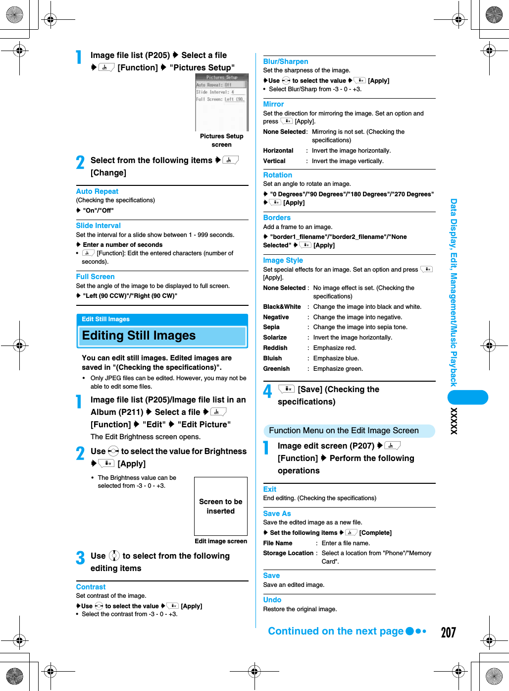 207Data Display, Edit, Management/Music Playback XXXXXaImage file list (P205) y Select a file yh [Function] y &quot;Pictures Setup&quot;bSelect from the following items yh [Change]Auto Repeat(Checking the specifications)y &quot;On&quot;/&quot;Off&quot;Slide IntervalSet the interval for a slide show between 1 - 999 seconds.y Enter a number of seconds•h [Function]: Edit the entered characters (number of seconds). Full ScreenSet the angle of the image to be displayed to full screen.y &quot;Left (90 CCW)&quot;/&quot;Right (90 CW)&quot; Edit Still ImagesEditing Still ImagesYou can edit still images. Edited images are saved in &quot;(Checking the specifications)&quot;.• Only JPEG files can be edited. However, you may not be able to edit some files.aImage file list (P205)/Image file list in an Album (P211) y Select a file yh [Function] y &quot;Edit&quot; y &quot;Edit Picture&quot;The Edit Brightness screen opens.bUse s to select the value for Brightness yi [Apply]• The Brightness value can be selected from -3 - 0 - +3.cUse j to select from the following editing itemsContrastSet contrast of the image.yUse s to select the value yi [Apply]• Select the contrast from -3 - 0 - +3.Blur/SharpenSet the sharpness of the image.yUse s to select the value yi [Apply]• Select Blur/Sharp from -3 - 0 - +3.MirrorSet the direction for mirroring the image. Set an option and press i [Apply].RotationSet an angle to rotate an image.y &quot;0 Degrees&quot;/&quot;90 Degrees&quot;/&quot;180 Degrees&quot;/&quot;270 Degrees&quot; yi [Apply]BordersAdd a frame to an image.y &quot;border1_filename&quot;/&quot;border2_filename&quot;/&quot;None Selected&quot; yi [Apply]Image StyleSet special effects for an image. Set an option and press i [Apply].di [Save] (Checking the specifications)Function Menu on the Edit Image ScreenaImage edit screen (P207) yh [Function] y Perform the following operationsExitEnd editing. (Checking the specifications)Save AsSave the edited image as a new file.y Set the following items yh [Complete]SaveSave an edited image.UndoRestore the original image.Pictures Setup screenEdit image screenScreen to be insertedNone SelectedHorizontalVertical: Mirroring is not set. (Checking the specifications): Invert the image horizontally.: Invert the image vertically.None SelectedBlack&amp;WhiteNegativeSepiaSolarizeReddishBluishGreenish: No image effect is set. (Checking the specifications): Change the image into black and white.: Change the image into negative.: Change the image into sepia tone.: Invert the image horizontally.: Emphasize red.: Emphasize blue.: Emphasize green.File NameStorage Location: Enter a file name. : Select a location from &quot;Phone&quot;/&quot;Memory Card&quot;.Continued on the next page