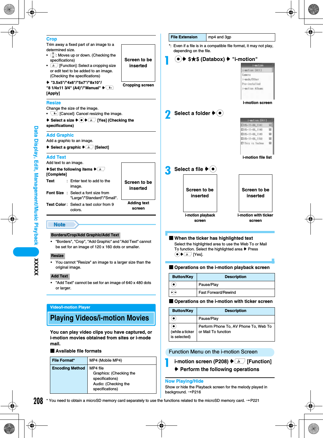 208Data Display, Edit, Management/Music Playback XXXXX* You need to obtain a microSD memory card separately to use the functions related to the microSD memory card. →P221CropTrim away a fixed part of an image to a determined size.•j: Moves up or down. (Checking the specifications)•h [Function]: Select a cropping size or edit text to be added to an image. (Checking the specifications)y &quot;3.5x5&quot;/&quot;4x6&quot;/&quot;5x7&quot;/&quot;8x10&quot;/&quot;8 1/4x11 3/4&quot; (A4)&quot;/&quot;Manual&quot; yi [Apply]ResizeChange the size of the image.•i [Cancel]: Cancel resizing the image.y Select a size ycyh [Yes] (Checking the specifications)Add GraphicAdd a graphic to an image.y Select a graphic yh [Select]Add TextAdd text to an image.ySet the following items yh [Complete]• &quot;Borders&quot;, &quot;Crop&quot;, &quot;Add Graphic&quot; and &quot;Add Text&quot; cannot be set for an image of 120 x 160 dots or smaller.• You cannot &quot;Resize&quot; an image to a larger size than the original image.• &quot;Add Text&quot; cannot be set for an image of 640 x 480 dots or larger.Video/i-motion PlayerPlaying Videos/i-motion MoviesYou can play video clips you have captured, or i-motion movies obtained from sites or i-mode mail. ■Available file formats*: Even if a file is in a compatible file format, it may not play, depending on the file.acy $★$ (Databox) y &quot;i-motion&quot;bSelect a folder yccSelect a file yc■When the ticker has highlighted textSelect the highlighted area to use the Web To or Mail To function. Select the highlighted area y Press cyh [Yes].■Operations on the i-motion playback screen■Operations on the i-motion with ticker screenFunction Menu on the i-motion Screenai-motion screen (P208) yh [Function] y Perform the following operationsNow Playing/HideShow or hide the Playback screen for the melody played in background. →P216TextFont SizeText Color: Enter text to add to the image.: Select a font size from &quot;Large&quot;/&quot;Standard&quot;/&quot;Small&quot;.: Select a text color from 9 colors.Borders/Crop/Add Graphic/Add TextResizeAdd TextFile Format* MP4 (Mobile MP4)Encoding Method MP4 fileGraphics: (Checking the specifications)Audio: (Checking the specifications)Cropping screenScreen to be insertedAdding text screenScreen to be insertedFile Extension mp4 and 3gpButton/Key DescriptioncPause/PlaysFast Forward/RewindButton/Key DescriptioncPause/Playc(while a ticker is selected)Perform Phone To, AV Phone To, Web To or Mail To functioni-motion screeni-motion file listi-motion with ticker screeni-motion playback screenScreen to be insertedScreen to be inserted