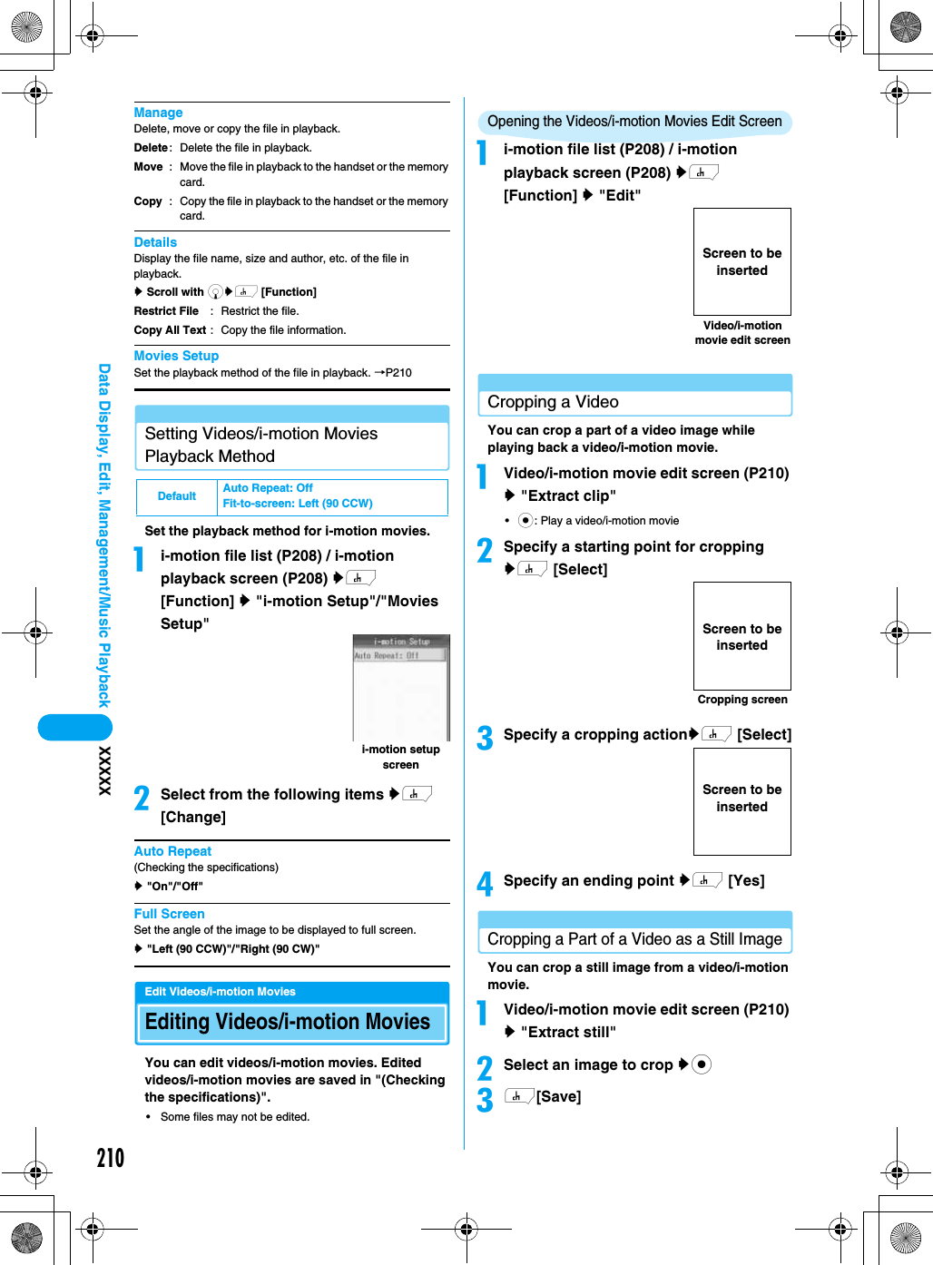 210Data Display, Edit, Management/Music Playback XXXXXManageDelete, move or copy the file in playback.DetailsDisplay the file name, size and author, etc. of the file in playback.y Scroll with dyh [Function]Movies SetupSet the playback method of the file in playback. →P210Setting Videos/i-motion Movies Playback MethodSet the playback method for i-motion movies.ai-motion file list (P208) / i-motion playback screen (P208) yh [Function] y &quot;i-motion Setup&quot;/&quot;Movies Setup&quot;bSelect from the following items yh [Change]Auto Repeat(Checking the specifications)y &quot;On&quot;/&quot;Off&quot;Full ScreenSet the angle of the image to be displayed to full screen.y &quot;Left (90 CCW)&quot;/&quot;Right (90 CW)&quot;Edit Videos/i-motion MoviesEditing Videos/i-motion MoviesYou can edit videos/i-motion movies. Edited videos/i-motion movies are saved in &quot;(Checking the specifications)&quot;.• Some files may not be edited.Opening the Videos/i-motion Movies Edit Screenai-motion file list (P208) / i-motion playback screen (P208) yh [Function] y &quot;Edit&quot;Cropping a VideoYou can crop a part of a video image while playing back a video/i-motion movie.aVideo/i-motion movie edit screen (P210) y &quot;Extract clip&quot;•c: Play a video/i-motion moviebSpecify a starting point for cropping yh [Select]cSpecify a cropping actionyh [Select]dSpecify an ending point yh [Yes]Cropping a Part of a Video as a Still ImageYou can crop a still image from a video/i-motion movie.aVideo/i-motion movie edit screen (P210) y &quot;Extract still&quot;bSelect an image to crop ycch[Save]DeleteMoveCopy: Delete the file in playback.: Move the file in playback to the handset or the memory card.: Copy the file in playback to the handset or the memory card.Restrict FileCopy All Text: Restrict the file.: Copy the file information.Default Auto Repeat: OffFit-to-screen: Left (90 CCW)i-motion setup screenVideo/i-motion movie edit screenScreen to be insertedCropping screenScreen to be insertedScreen to be inserted