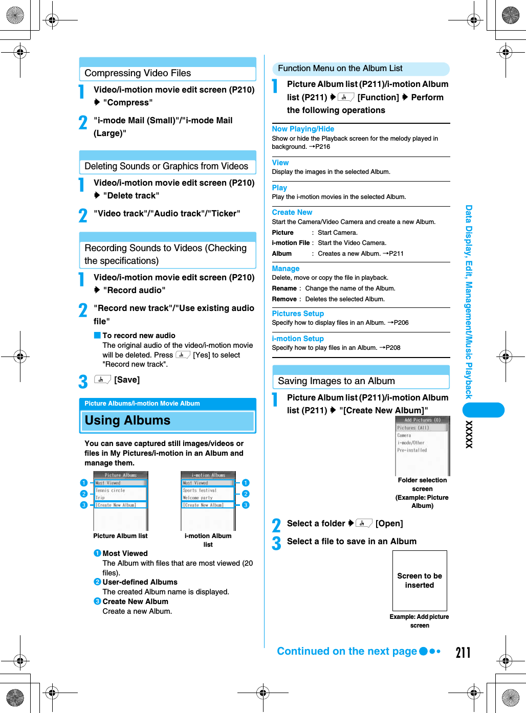 211Data Display, Edit, Management/Music Playback XXXXXCompressing Video FilesaVideo/i-motion movie edit screen (P210) y &quot;Compress&quot;b&quot;i-mode Mail (Small)&quot;/&quot;i-mode Mail (Large)&quot;Deleting Sounds or Graphics from VideosaVideo/i-motion movie edit screen (P210) y &quot;Delete track&quot;b&quot;Video track&quot;/&quot;Audio track&quot;/&quot;Ticker&quot;Recording Sounds to Videos (Checking the specifications)aVideo/i-motion movie edit screen (P210) y &quot;Record audio&quot;b&quot;Record new track&quot;/&quot;Use existing audio file&quot;■To record new audioThe original audio of the video/i-motion movie will be deleted. Press h [Yes] to select &quot;Record new track&quot;.ch [Save]Picture Albums/i-motion Movie AlbumUsing AlbumsYou can save captured still images/videos or files in My Pictures/i-motion in an Album and manage them.aMost ViewedThe Album with files that are most viewed (20 files).bUser-defined AlbumsThe created Album name is displayed.cCreate New AlbumCreate a new Album.Function Menu on the Album ListaPicture Album list (P211)/i-motion Album list (P211) yh [Function] y Perform the following operationsNow Playing/HideShow or hide the Playback screen for the melody played in background. →P216ViewDisplay the images in the selected Album.PlayPlay the i-motion movies in the selected Album.Create NewStart the Camera/Video Camera and create a new Album.ManageDelete, move or copy the file in playback.Pictures SetupSpecify how to display files in an Album. →P206i-motion SetupSpecify how to play files in an Album. →P208Saving Images to an AlbumaPicture Album list (P211)/i-motion Album list (P211) y &quot;[Create New Album]&quot;bSelect a folder yh [Open]cSelect a file to save in an Albumi-motion Album listPicture Album listacbacbPicturei-motion FileAlbum: Start Camera.: Start the Video Camera.: Creates a new Album. →P211RenameRemove: Change the name of the Album.: Deletes the selected Album.Folder selection screen(Example: Picture Album)Example: Add picture screenScreen to be insertedContinued on the next page