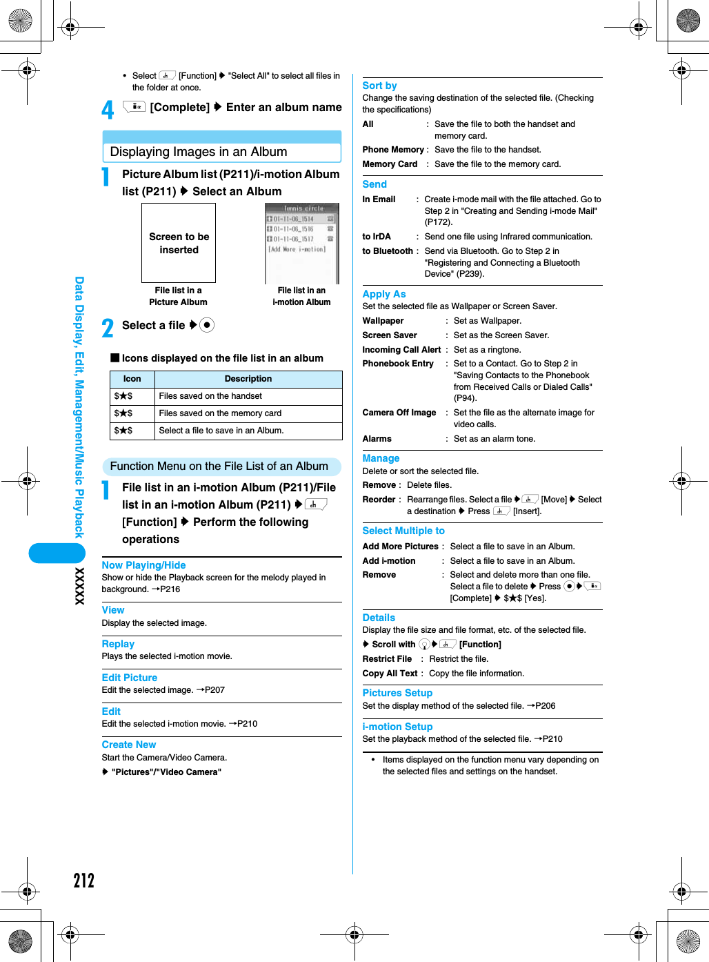 212Data Display, Edit, Management/Music Playback XXXXX•Select h [Function] y &quot;Select All&quot; to select all files in the folder at once.di [Complete] y Enter an album nameDisplaying Images in an AlbumaPicture Album list (P211)/i-motion Album list (P211) y Select an AlbumbSelect a file yc■Icons displayed on the file list in an albumFunction Menu on the File List of an AlbumaFile list in an i-motion Album (P211)/File list in an i-motion Album (P211) yh [Function] y Perform the following operationsNow Playing/HideShow or hide the Playback screen for the melody played in background. →P216ViewDisplay the selected image.ReplayPlays the selected i-motion movie.Edit PictureEdit the selected image. →P207EditEdit the selected i-motion movie. →P210Create NewStart the Camera/Video Camera.y &quot;Pictures&quot;/&quot;Video Camera&quot;Sort byChange the saving destination of the selected file. (Checking the specifications)SendApply AsSet the selected file as Wallpaper or Screen Saver.ManageDelete or sort the selected file.Select Multiple toDetailsDisplay the file size and file format, etc. of the selected file.y Scroll with dyh [Function] Pictures SetupSet the display method of the selected file. →P206i-motion SetupSet the playback method of the selected file. →P210• Items displayed on the function menu vary depending on the selected files and settings on the handset.Icon Description$★$ Files saved on the handset$★$ Files saved on the memory card$★$ Select a file to save in an Album.File list in an i-motion AlbumFile list in aPicture AlbumScreen to be insertedAllPhone MemoryMemory Card: Save the file to both the handset and memory card.: Save the file to the handset.: Save the file to the memory card.In Emailto IrDAto Bluetooth: Create i-mode mail with the file attached. Go to Step 2 in &quot;Creating and Sending i-mode Mail&quot; (P172).: Send one file using Infrared communication.: Send via Bluetooth. Go to Step 2 in &quot;Registering and Connecting a Bluetooth Device&quot; (P239).WallpaperScreen SaverIncoming Call AlertPhonebook EntryCamera Off ImageAlarms: Set as Wallpaper.: Set as the Screen Saver.: Set as a ringtone.: Set to a Contact. Go to Step 2 in &quot;Saving Contacts to the Phonebook from Received Calls or Dialed Calls&quot; (P94).: Set the file as the alternate image for video calls.: Set as an alarm tone.RemoveReorder: Delete files.: Rearrange files. Select a file yh [Move] y Select a destination y Press h [Insert].Add More PicturesAdd i-motionRemove: Select a file to save in an Album.: Select a file to save in an Album.: Select and delete more than one file. Select a file to delete y Press cyi [Complete] y $★$ [Yes].Restrict FileCopy All Text: Restrict the file.: Copy the file information.