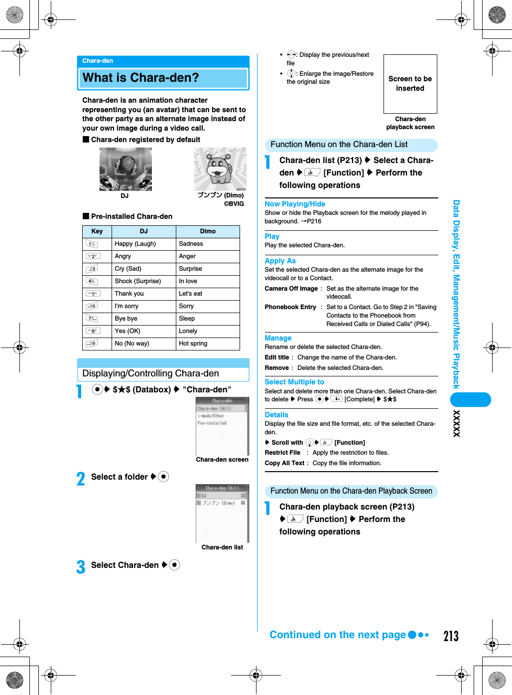 213Data Display, Edit, Management/Music Playback XXXXXChara-denWhat is Chara-den?Chara-den is an animation character representing you (an avatar) that can be sent to the other party as an alternate image instead of your own image during a video call.■Chara-den registered by default■Pre-installed Chara-denDisplaying/Controlling Chara-denacy $★$ (Databox) y &quot;Chara-den&quot;bSelect a folder yccSelect Chara-den yc•s: Display the previous/next file•j: Enlarge the image/Restore the original sizeFunction Menu on the Chara-den ListaChara-den list (P213) y Select a Chara-den yh [Function] y Perform the following operationsNow Playing/HideShow or hide the Playback screen for the melody played in background. →P216PlayPlay the selected Chara-den.Apply AsSet the selected Chara-den as the alternate image for the videocall or to a Contact.ManageRename or delete the selected Chara-den.Select Multiple toSelect and delete more than one Chara-den. Select Chara-den to delete y Press cyi [Complete] y $★$DetailsDisplay the file size and file format, etc. of the selected Chara-den.y Scroll with dyh [Function]Function Menu on the Chara-den Playback ScreenaChara-den playback screen (P213) yh [Function] y Perform the following operationsKey DJ Dimo1Happy (Laugh) Sadness2Angry Anger3Cry (Sad) Surprise4Shock (Surprise) In love5Thank you Let&apos;s eat6I&apos;m sorry Sorry7Bye bye Sleep8Yes (OK) Lonely9No (No way) Hot springブンブン (Dimo)©BVIGDJChara-den screenChara-den listCamera Off ImagePhonebook Entry: Set as the alternate image for the videocall.: Set to a Contact. Go to Step 2 in &quot;Saving Contacts to the Phonebook from Received Calls or Dialed Calls&quot; (P94).Edit titleRemove: Change the name of the Chara-den. : Delete the selected Chara-den.Restrict FileCopy All Text: Apply the restriction to files.: Copy the file information.Chara-den playback screenScreen to be insertedContinued on the next page