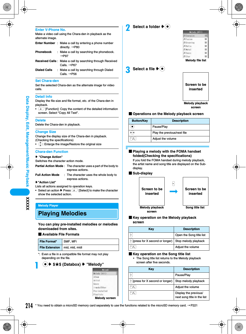 214Data Display, Edit, Management/Music Playback XXXXX* You need to obtain a microSD memory card separately to use the functions related to the microSD memory card. →P221Enter V-Phone No.Make a video call using the Chara-den in playback as the alternate image.Set Chara-denSet the selected Chara-den as the alternate image for video calls.Detail InfoDisplay the file size and file format, etc. of the Chara-den in playback.•h [Function]: Copy the content of the detailed information screen. Select &quot;Copy All Text&quot;.DeleteDelete the Chara-den in playback.Change SizeChange the display size of the Chara-den in playback. (Checking the specifications)•j: Enlarge the image/Restore the original sizeChara-den Functiony &quot;Change Action&quot;Switches the character action mode.y&quot;Action List&quot;Lists all actions assigned to operation keys.• Select an action y Press h [Select] to make the character show the selected action.Melody PlayerPlaying MelodiesYou can play pre-installed melodies or melodies downloaded from sites.■Available File Formats*: Even a file in a compatible file format may not play depending on the file.acy $★$ (Databox) y &quot;Melody&quot;bSelect a folder yccSelect a file yc■Operations on the Melody playback screen■Playing a melody with the FOMA handset folded(Checking the specifications)If you fold the FOMA handset during melody playback, the artist name and song title are displayed on the Sub-display.■Sub-display■Key operation on the Melody playback screen■Key operation on the Song title list• The Song title list returns to the Melody playback screen after five seconds.Enter NumberPhonebookReceived CallsDialed Calls: Make a call by entering a phone number directly. →P80: Make a call by searching the phonebook. →P97: Make a call by searching through Received Calls. →P67: Make a call by searching through Dialed Calls. →P56Partial Action ModeFull Action Mode: The character uses a part of the body to express actions.: The character uses the whole body to express actions.File Format* SMF, MFiFile Extension mid, mld, midiMelody screenButton/Key DescriptioncPause/PlaysPlay the previous/next fileN/MAdjust the volumeKey DescriptionJOpen the Song title listJ(press for X second or longer) Stop melody playbackN/MAdjust the volumeKey DescriptionJPause/PlayJ(press for X second or longer) Stop melody playbackN/MAdjust the volumeN/MDisplay the previous/next song title in the listMelody file listMelody playback screenScreen to be insertedSong title listMelody playback screenJScreen to be insertedScreen to be inserted