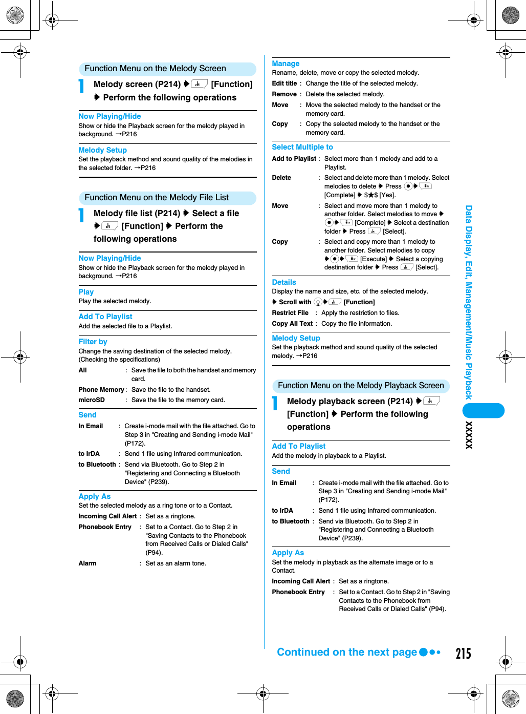 215Data Display, Edit, Management/Music Playback XXXXXFunction Menu on the Melody ScreenaMelody screen (P214) yh [Function] y Perform the following operationsNow Playing/HideShow or hide the Playback screen for the melody played in background. →P216Melody SetupSet the playback method and sound quality of the melodies in the selected folder. →P216Function Menu on the Melody File ListaMelody file list (P214) y Select a file yh [Function] y Perform the following operationsNow Playing/HideShow or hide the Playback screen for the melody played in background. →P216PlayPlay the selected melody.Add To PlaylistAdd the selected file to a Playlist.Filter byChange the saving destination of the selected melody. (Checking the specifications)SendApply AsSet the selected melody as a ring tone or to a Contact.ManageRename, delete, move or copy the selected melody.Select Multiple toDetailsDisplay the name and size, etc. of the selected melody.y Scroll with dyh [Function] Melody SetupSet the playback method and sound quality of the selected melody. →P216Function Menu on the Melody Playback ScreenaMelody playback screen (P214) yh [Function] y Perform the following operationsAdd To PlaylistAdd the melody in playback to a Playlist.SendApply AsSet the melody in playback as the alternate image or to a Contact.AllPhone MemorymicroSD: Save the file to both the handset and memory card.: Save the file to the handset.: Save the file to the memory card.In Emailto IrDAto Bluetooth: Create i-mode mail with the file attached. Go to Step 3 in &quot;Creating and Sending i-mode Mail&quot; (P172).: Send 1 file using Infrared communication.: Send via Bluetooth. Go to Step 2 in &quot;Registering and Connecting a Bluetooth Device&quot; (P239).Incoming Call AlertPhonebook EntryAlarm: Set as a ringtone.: Set to a Contact. Go to Step 2 in &quot;Saving Contacts to the Phonebook from Received Calls or Dialed Calls&quot; (P94).: Set as an alarm tone. Edit titleRemoveMoveCopy: Change the title of the selected melody.: Delete the selected melody.: Move the selected melody to the handset or the memory card.: Copy the selected melody to the handset or the memory card.Add to PlaylistDeleteMoveCopy: Select more than 1 melody and add to a Playlist.: Select and delete more than 1 melody. Select melodies to delete y Press cyi [Complete] y $★$ [Yes].: Select and move more than 1 melody to another folder. Select melodies to move y cyi [Complete] y Select a destination folder y Press h [Select].: Select and copy more than 1 melody to another folder. Select melodies to copy ycyi [Execute] y Select a copying destination folder y Press h [Select].Restrict FileCopy All Text: Apply the restriction to files.: Copy the file information.In Emailto IrDAto Bluetooth: Create i-mode mail with the file attached. Go to Step 3 in &quot;Creating and Sending i-mode Mail&quot; (P172).: Send 1 file using Infrared communication.: Send via Bluetooth. Go to Step 2 in &quot;Registering and Connecting a Bluetooth Device&quot; (P239).Incoming Call AlertPhonebook Entry: Set as a ringtone. : Set to a Contact. Go to Step 2 in &quot;Saving Contacts to the Phonebook from Received Calls or Dialed Calls&quot; (P94).Continued on the next page
