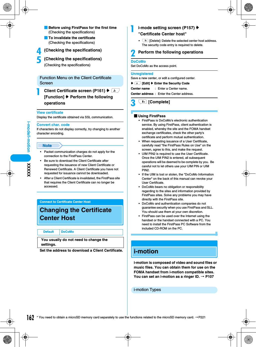 162i-mode/i-motion XXXXX* You need to obtain a microSD memory card separately to use the functions related to the microSD memory card. →P221■Before using FirstPass for the first time(Checking the specifications)■To invalidate the certificate(Checking the specifications)d(Checking the specifications)e(Checking the specifications)(Checking the specifications)Function Menu on the Client Certificate ScreenaClient Certificate screen (P161) y h [Function] y Perform the following operationsView certificateDisplay the certificate obtained via SSL communication.Convert char. codeIf characters do not display correctly, try changing to another character encoding.• Packet communication charges do not apply for the connection to the FirstPass Center.• Be sure to download the Client Certificate after requesting the issuance of new Client Certificate or Renewed Certificate. A Client Certificate you have not requested for issuance cannot be downloaded.• After a Client Certificate is invalidated, the FirstPass site that requires the Client Certificate can no longer be accessed.Connect to Certificate Center HostChanging the Certificate Center HostSet the address to download a Client Certificate.ai-mode setting screen (P157) y &quot;Certificate Center host&quot;•i [Delete]: Delete the selected center host address. The security code entry is required to delete.bPerform the following operationsDoCoMoSet DoCoMo as the access point.UnregisteredSave a new center, or edit a configured center.y h [Edit] y Enter the Security Codeci [Complete]■Using FirstPass• FirstPass is DoCoMo&apos;s electronic authentication service. By using FirstPass, client authentication is enabled, whereby the site and the FOMA handset exchange certificates, check the other party&apos;s certificate and perform mutual authentication.• When requesting issuance of a User Certificate, carefully read &quot;the FirstPass Rules on Use&quot; on the screen, agree to this, and make the request.• UIM PIN2 is required to use the User Certificate.Once the UIM PIN2 is entered, all subsequent operations will be deemed to be complete by you.  Be careful not to let others use your UIM PIN or UIM PIN2.• If the UIM is lost or stolen, the &quot;DoCoMo Information Center&quot; on the back of this manual can revoke your User Certificate.• DoCoMo bears no obligation or responsibility regarding to the sites and information provided by FirstPass sites. Solve any problems you may have directly with the FirstPass site.• DoCoMo and authentication companies do not guarantee security when you use FirstPass and SLL.  You should use them at your own discretion.• FirstPass can be used over the Internet using the handset or the handset connected with a PC. You need to install the FirstPass PC Software from the included CD-ROM on the PC.i-motioni-motion is composed of video and sound files or music files. You can obtain them for use on the FOMA handset from i-motion compatible sites. You can set an i-motion as a ringer ID. → P107i-motion TypesDefault DoCoMoYou usually do not need to change the settings.Center nameCenter address: Enter a Center name.: Enter the Center address.