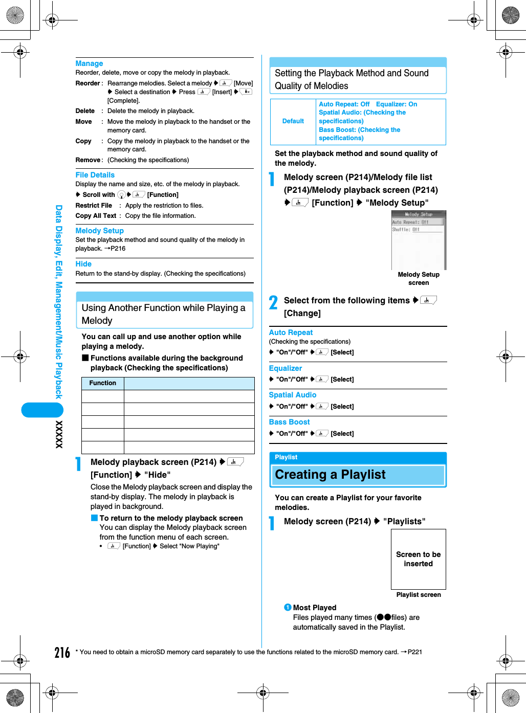 216Data Display, Edit, Management/Music Playback XXXXX* You need to obtain a microSD memory card separately to use the functions related to the microSD memory card. →P221ManageReorder, delete, move or copy the melody in playback.File DetailsDisplay the name and size, etc. of the melody in playback.y Scroll with dyh [Function] Melody SetupSet the playback method and sound quality of the melody in playback. →P216HideReturn to the stand-by display. (Checking the specifications)Using Another Function while Playing a MelodyYou can call up and use another option while playing a melody.■Functions available during the background playback (Checking the specifications)aMelody playback screen (P214) yh [Function] y &quot;Hide&quot;Close the Melody playback screen and display the stand-by display. The melody in playback is played in background.■To return to the melody playback screenYou can display the Melody playback screen from the function menu of each screen.•h [Function] y Select &quot;Now Playing&quot;Setting the Playback Method and Sound Quality of MelodiesSet the playback method and sound quality of the melody.aMelody screen (P214)/Melody file list (P214)/Melody playback screen (P214) yh [Function] y &quot;Melody Setup&quot;bSelect from the following items yh [Change]Auto Repeat(Checking the specifications)y &quot;On&quot;/&quot;Off&quot; yh [Select]Equalizery &quot;On&quot;/&quot;Off&quot; yh [Select]Spatial Audioy &quot;On&quot;/&quot;Off&quot; yh [Select]Bass Boosty &quot;On&quot;/&quot;Off&quot; yh [Select]PlaylistCreating a PlaylistYou can create a Playlist for your favorite melodies.aMelody screen (P214) y &quot;Playlists&quot;aMost PlayedFiles played many times (●●files) are automatically saved in the Playlist.ReorderDeleteMoveCopyRemove: Rearrange melodies. Select a melody yh [Move] y Select a destination y Press h [Insert] yi [Complete].: Delete the melody in playback.: Move the melody in playback to the handset or the memory card.: Copy the melody in playback to the handset or the memory card.: (Checking the specifications)Restrict FileCopy All Text: Apply the restriction to files.: Copy the file information.FunctionDefaultAuto Repeat: Off Equalizer: OnSpatial Audio: (Checking the specifications)Bass Boost: (Checking the specifications)Melody Setup screenPlaylist screenScreen to be inserted