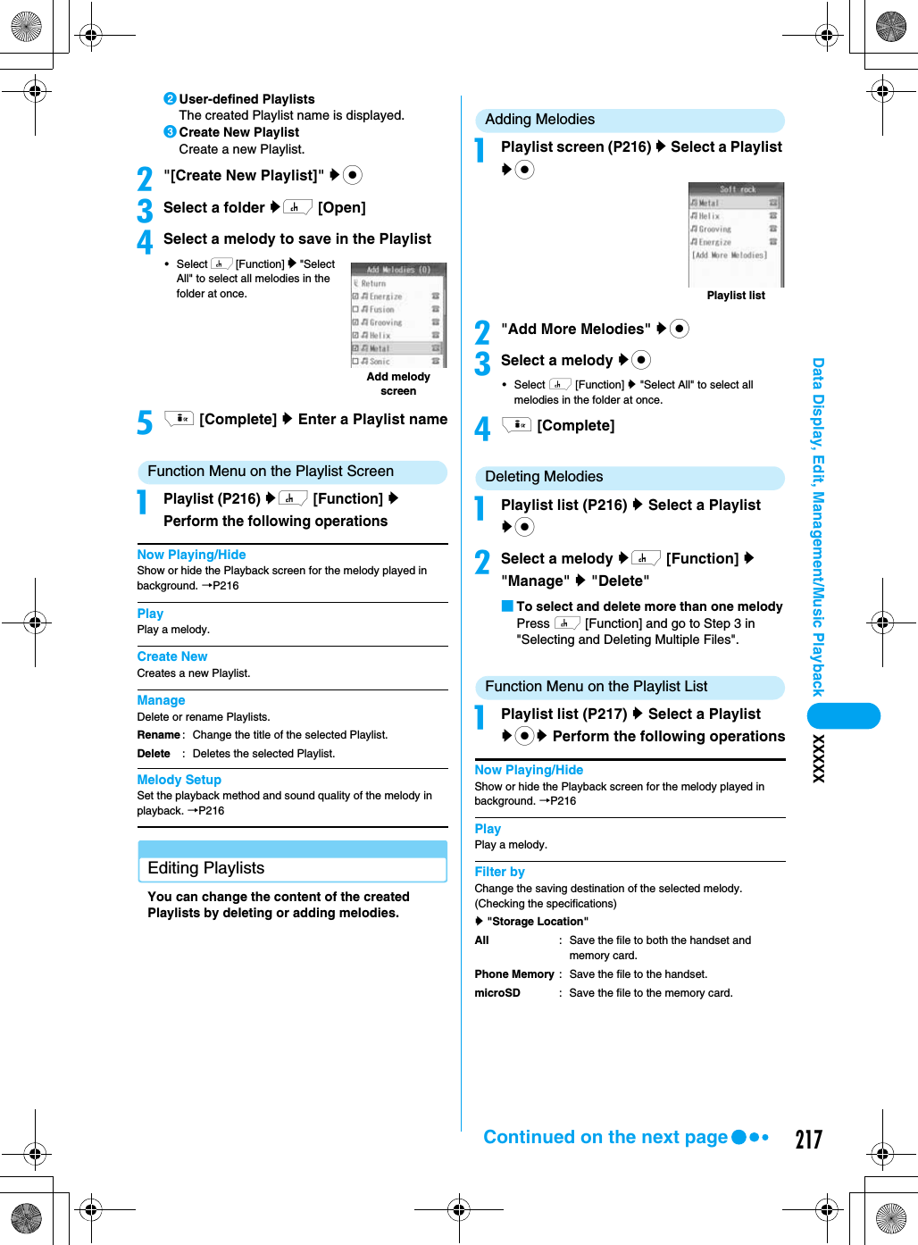 217Data Display, Edit, Management/Music Playback XXXXXbUser-defined PlaylistsThe created Playlist name is displayed.cCreate New PlaylistCreate a new Playlist.b&quot;[Create New Playlist]&quot; yccSelect a folder yh [Open]dSelect a melody to save in the Playlist•Select h [Function] y &quot;Select All&quot; to select all melodies in the folder at once.ei [Complete] y Enter a Playlist nameFunction Menu on the Playlist ScreenaPlaylist (P216) yh [Function] y Perform the following operationsNow Playing/HideShow or hide the Playback screen for the melody played in background. →P216PlayPlay a melody.Create NewCreates a new Playlist.ManageDelete or rename Playlists.Melody SetupSet the playback method and sound quality of the melody in playback. →P216Editing PlaylistsYou can change the content of the created Playlists by deleting or adding melodies.Adding MelodiesaPlaylist screen (P216) y Select a Playlist ycb&quot;Add More Melodies&quot; yccSelect a melody yc•Select h [Function] y &quot;Select All&quot; to select all melodies in the folder at once.di [Complete]Deleting MelodiesaPlaylist list (P216) y Select a Playlist ycbSelect a melody yh [Function] y &quot;Manage&quot; y &quot;Delete&quot;■To select and delete more than one melodyPress h [Function] and go to Step 3 in &quot;Selecting and Deleting Multiple Files&quot;.Function Menu on the Playlist ListaPlaylist list (P217) y Select a Playlist ycy Perform the following operationsNow Playing/HideShow or hide the Playback screen for the melody played in background. →P216PlayPlay a melody.Filter byChange the saving destination of the selected melody. (Checking the specifications)y &quot;Storage Location&quot;RenameDelete: Change the title of the selected Playlist.: Deletes the selected Playlist.Add melody screenAllPhone MemorymicroSD: Save the file to both the handset and memory card.: Save the file to the handset.: Save the file to the memory card.Playlist listContinued on the next page