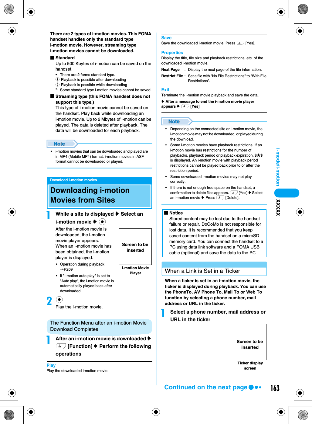 163i-mode/i-motion XXXXXThere are 2 types of i-motion movies. This FOMA handset handles only the standard type i-motion movie. However, streaming type i-motion movies cannot be downloaded.■StandardUp to 500 Kbytes of i-motion can be saved on the handset.• There are 2 forms standard type.aPlayback is possible after downloadingbPlayback is possible while downloading*: Some standard type i-motion movies cannot be saved.■Streaming type (this FOMA handset does not support this type.)This type of i-motion movie cannot be saved on the handset. Play back while downloading an i-motion movie. Up to 2 Mbytes of i-motion can be played. The data is deleted after playback. The data will be downloaded for each playback.• i-motion movies that can be downloaded and played are in MP4 (Mobile MP4) format. i-motion movies in ASF format cannot be downloaded or played.Download i-motion moviesDownloading i-motion Movies from SitesaWhile a site is displayed y Select an i-motion movie y cAfter the i-motion movie is downloaded, the i-motion movie player appears.When an i-motion movie has been obtained, the i-motion player is displayed. • Operation during playback →P209• If &quot;i-motion auto play&quot; is set to &quot;Auto play&quot;, the i-motion movie is automatically played back after downloaded. bcPlay the i-motion movie.The Function Menu after an i-motion Movie Download CompletesaAfter an i-motion movie is downloaded y h [Function] y Perform the following operationsPlayPlay the downloaded i-motion movie.SaveSave the downloaded i-motion movie. Press h [Yes].PropertiesDisplay the title, file size and playback restrictions, etc. of the downloaded i-motion movie. ExitTerminate the i-motion movie playback and save the data.y After a message to end the i-motion movie player appears y h [Yes]• Depending on the connected site or i-motion movie, the i-motion movie may not be downloaded, or played during the download.• Some i-motion movies have playback restrictions. If an i-motion movie has restrictions for the number of playbacks, playback period or playback expiration, $★$ is displayed. An i-motion movie with playback period restrictions cannot be played back prior to or after the restriction period.• Some downloaded i-motion movies may not play correctly.• If there is not enough free space on the handset, a confirmation to delete files appears. h [Yes] y Select an i-motion movie y Press h [Delete].When a Link is Set in a TickerWhen a ticker is set in an i-motion movie, the ticker is displayed during playback. You can use the PhoneTo, AV Phone To, Mail To or Web To function by selecting a phone number, mail address or URL in the ticker.aSelect a phone number, mail address or URL in the tickeri-motion Movie PlayerScreen to be insertedNext PageRestrict File: Display the next page of the file information.: Set a file with &quot;No File Restrictions&quot; to &quot;With File Restrictions&quot;. ■NoticeStored content may be lost due to the handset failure or repair. DoCoMo is not responsible for lost data. It is recommended that you keep saved content from the handset on a microSD memory card. You can connect the handset to a PC using data link software and a FOMA USB cable (optional) and save the data to the PC.Ticker display screenScreen to be insertedContinued on the next page