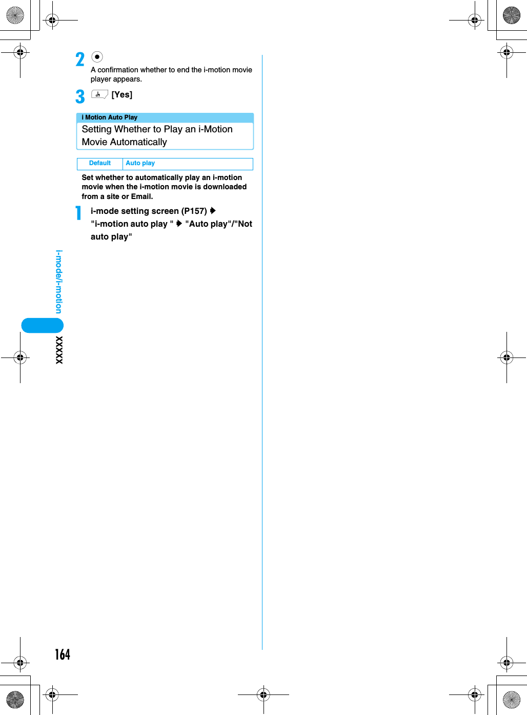 164i-mode/i-motion XXXXXbcA confirmation whether to end the i-motion movie player appears.ch [Yes]i Motion Auto PlaySetting Whether to Play an i-Motion Movie AutomaticallySet whether to automatically play an i-motion movie when the i-motion movie is downloaded from a site or Email.ai-mode setting screen (P157) y &quot;i-motion auto play &quot; y &quot;Auto play&quot;/&quot;Not auto play&quot; Default Auto play