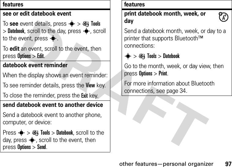 other features—personal organizer97see or edit datebook eventTo see event details, press s&gt;ÉTools &gt;Datebook, scroll to the day, press s, scroll to the event, press s.To edit an event, scroll to the event, then press Options &gt;Edit.datebook event reminderWhen the display shows an event reminder:To see reminder details, press the Viewkey.To close the reminder, press the Exitkey.send datebook event to another deviceSend a datebook event to another phone, computer, or device:Press s&gt;ÉTools &gt;Datebook, scroll to the day, presss, scroll to the event, then press Options &gt;Send.featuresprint datebook month, week, or daySend a datebook month, week, or day to a printer that supports Bluetooth™ connections:s&gt;ÉTools &gt;DatebookGo to the month, week, or day view, then press Options &gt;Print.For more information about Bluetooth connections, see page 34.features