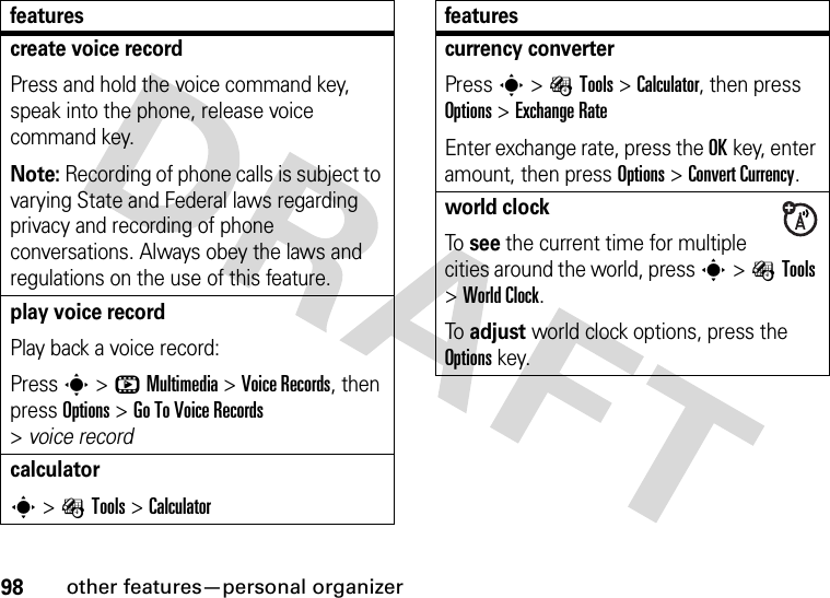 98other features—personal organizercreate voice recordPress and hold the voice command key, speak into the phone, release voice command key.Note: Recording of phone calls is subject to varying State and Federal laws regarding privacy and recording of phone conversations. Always obey the laws and regulations on the use of this feature.play voice recordPlay back a voice record:Press s &gt;hMultimedia &gt;Voice Records, then press Options &gt;Go To Voice Records &gt;voice recordcalculators&gt;ÉTools &gt;Calculatorfeaturescurrency converterPress s&gt;ÉTools &gt;Calculator, then press Options &gt;ExchangeRateEnter exchange rate, press the OKkey, enter amount, then press Options &gt;Convert Currency.world clockTo see the current time for multiple cities around the world, press s&gt;ÉTools &gt;World Clock.To adjust world clock options, press the Options key.features