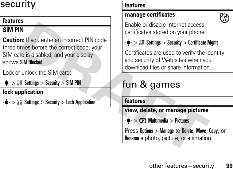 other features—security99securityfun &amp; gamesfeaturesSIM PINCaution: If you enter an incorrect PIN code three times before the correct code, your SIM card is disabled, and your display shows SIM Blocked.Lock or unlock the SIM card:s&gt;wSettings &gt;Security &gt;SIM PINlock applications&gt;wSettings &gt;Security &gt;Lock Applicationmanage certificatesEnable or disable Internet access certificates stored on your phone:s&gt;wSettings &gt;Security &gt;Certificate MgmtCertificates are used to verify the identity and security of Web sites when you download files or share information.featuresview, delete, or manage picturess&gt;hMultimedia &gt;PicturesPress Options &gt;Manage to Delete, Move, Copy, or Rename a photo, picture, or animation.features