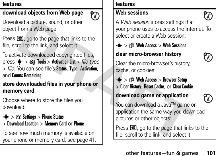 other features—fun &amp; games101download objects from Web pageDownload a picture, sound, or other object from a Web page:Press L, go to the page that links to the file, scroll to the link, and select it.To activate downloaded copyrighted files, press s&gt;ÉTools &gt;Activation List &gt; file type &gt;file. You can see file’s Status, Type, Activation, and Counts Remaining.store downloaded files in your phone or memory cardChoose where to store the files you download:s&gt;wSettings &gt;Phone Status &gt;DownloadLocation &gt;Memory CardorPhoneTo see how much memory is available on your phone or memory card, see page 41.featuresWeb sessionsA Web session stores settings that your phone uses to access the Internet. To select or create a Web session:s&gt;áWeb Access &gt;Web Sessionsclear micro-browser historyClear the micro-browser’s history, cache, or cookies:s&gt;áWeb Access &gt;Browser Setup &gt;Clear History, Reset Cache, or Clear Cookiedownload game or applicationYou can download a Java™ game or application the same way you download pictures or other objects:Press L, go to the page that links to the file, scroll to the link, and select it.features