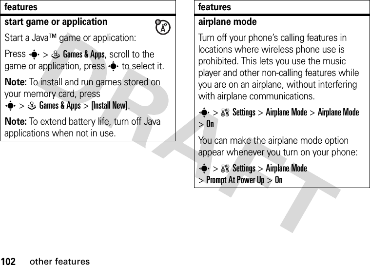 102other featuresstart game or applicationStart a Java™ game or application:Press s&gt;QGames &amp; Apps, scroll to the game or application, press s to select it.Note: To install and run games stored on your memory card, press s&gt;QGames &amp; Apps &gt;[Install New]. Note: To extend battery life, turn off Java applications when not in use.featuresairplane modeTurn off your phone’s calling features in locations where wireless phone use is prohibited. This lets you use the music player and other non-calling features while you are on an airplane, without interfering with airplane communications.s&gt;wSettings &gt;Airplane Mode &gt;Airplane Mode &gt;OnYou can make the airplane mode option appear whenever you turn on your phone:s&gt;wSettings &gt;Airplane Mode &gt;Prompt At Power Up &gt;Onfeatures