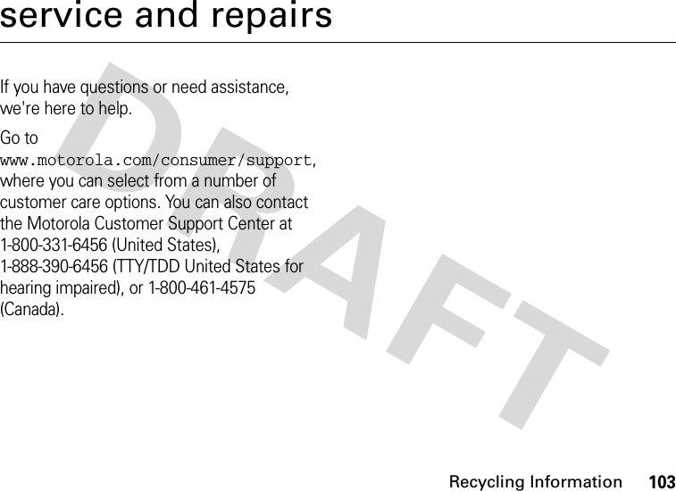 Recycling Information103service and repairsIf you have questions or need assistance, we&apos;re here to help.Go to www.motorola.com/consumer/support, where you can select from a number of customer care options. You can also contact the Motorola Customer Support Center at 1-800-331-6456 (United States), 1-888-390-6456 (TTY/TDD United States for hearing impaired), or 1-800-461-4575 (Canada).