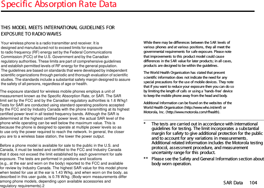 Specific Absorption Rate DataSAR Data 10414SAR DataTHIS MODEL MEETS INTERNATIONAL GUIDELINES FOR EXPOSURE TO RADIO WAVES Your wireless phone is a radio transmitter and receiver. It is designed and manufactured not to exceed limits for exposureto radio frequency (RF) energy set by the Federal CommunicationsCommission (FCC) of the U.S. Government and by the Canadianregulatory authorities. These limits are part of comprehensive guidelinesand establish permitted levels of RF energy for the general population. The guidelines are based on standards that were developed by independent scientific organizations through periodic and thorough evaluation of scientificstudies. The standards include a substantial safety margin designed to assure the safety of all persons, regardless of age or health. The exposure standard for wireless mobile phones employs a unit ofmeasurement known as the Specific Absorption Rate, or SAR. The SARlimit set by the FCC and by the Canadian regulatory authorities is 1.6 W/kg1Tests for SAR are conducted using standard operating positions acceptedby the FCC and by Industry Canada with the phone transmitting at its highestcertified power level in all tested frequency bands. Although the SAR is determined at the highest certified power level, the actual SAR level of the phone while operating can be well below the maximum value. This is because the phone is designed to operate at multiple power levels so as to use only the power required to reach the network. In general, the closeryou are to a wireless base station, the lower the power output.  Before a phone model is available for sale to the public in the U.S. and Canada, it must be tested and certified to the FCC and Industry Canada that it does not exceed the limit established by each government for safeexposure. The tests are performed in positions and locations (e.g., at the ear and worn on the body) reported to the FCC and availablefor review by Industry Canada. The highest SAR value for this model phonewhen tested for use at the ear is 1.43 W/kg, and when worn on the body, as described in this user guide, is 0.78 W/kg. (Body-worn measurements differamong phone models, depending upon available accessories andregulatory requirements).2While there may be differences between the SAR levels of various phones and at various positions, they all meet the governmental requirements for safe exposure. Please note that improvements to this product model could cause differences in the SAR value for later products; in all cases, products are designed to be within the guidelines.The World Health Organisation has stated that present scientific information does not indicate the need for any special precautions for the use of mobile devices. They note that if you want to reduce your exposure then you can do so by limiting the length of calls or using a &apos;hands-free&apos; device to keep the mobile phone away from the head and body. Additional Information can be found on the websites of the World Health Organisation (http://www.who.int/emf) or Motorola, Inc. (http://www.motorola.com/rfhealth)._______________________________________________________________________________________________* The tests are carried out in accordance with international guidelines for testing. The limit incorporates a substantial margin for safety to give additional protection for the public and to account for any variations in measurements. Additional related information includes the Motorola testing protocol, assessment procedure, and measurement uncertainty range for this product.**  Please see the Safety and General Information section about body worn operation.14.Specific Absorption Rate Data