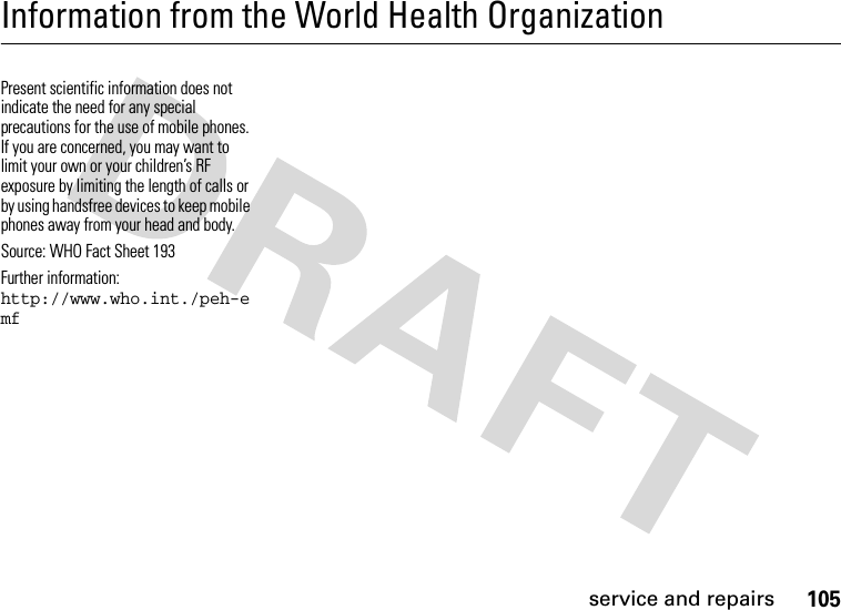 service and repairs105Information from the World Health OrganizationWHO Inf ormati onPresent scientific information does not indicate the need for any special precautions for the use of mobile phones. If you are concerned, you may want to limit your own or your children’s RF exposure by limiting the length of calls or by using handsfree devices to keep mobile phones away from your head and body.Source: WHO Fact Sheet 193 Further information: http://www.who.int./peh-emf