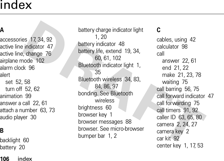 106indexindexAaccessories  17, 34, 92active line indicator  47active line, change  76airplane mode  102alarm clock  96alertset  52, 58turn off  52, 62animation  99answer a call  22, 61attach a number  63, 73audio player  30Bbacklight  60battery  20battery charge indicator light  1, 20battery indicator  48battery life, extend  19, 34, 60, 61, 102Bluetooth indicator light  1, 35Bluetooth wireless  34, 83, 84, 86, 97bonding. See Bluetooth wirelessbrightness  60browser key  1browser messages  88browser. See micro-browserbumper bar  1, 2Ccables, using  42calculator  98callanswer  22, 61end  21, 22make  21, 23, 78waiting  75call barring  56, 75call forward indicator  47call forwarding  75call timers  91, 92caller ID  63, 65, 80camera  2, 24, 27camera key  2car kit  92center key  1, 17, 53