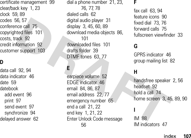 index107certificate management  99clear/back key  1, 23clock  59, 89codes  56, 57conference call  75copyrighted files  101costs, track  92credit information  92customer support  103Ddata call  92, 94data indicator  46date  59datebookadd event  96print  97send event  97synchronize  94delayed answer  62dial a phone number  21, 23, 76, 77, 78dialed calls  62digital audio player  31display  3, 45, 60, 89download media objects  86, 101downloaded files  101drafts folder  39DTMF tones  63, 77Eearpiece volume  52EDGE indicator  46email  84, 86, 87email address  22, 77emergency number  65end a call  21, 22end key  1, 21, 22Enter Unlock Code message  56Ffax call  63, 94feature icons  90fixed dial  73, 76forward calls  75fullscreen viewfinder  33GGPRS indicator  46group mailing list  82Hhandsfree speaker  2, 56headset  92hold a call  74home screen  3, 45, 89, 90IIM  88IM indicators  47