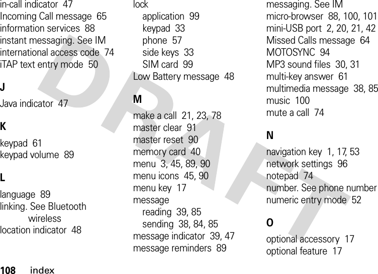 108indexin-call indicator  47Incoming Call message  65information services  88instant messaging. See IMinternational access code  74iTAP text entry mode  50JJava indicator  47Kkeypad  61keypad volume  89Llanguage  89linking. See Bluetooth wirelesslocation indicator  48lockapplication  99keypad  33phone  57side keys  33SIM card  99Low Battery message  48Mmake a call  21, 23, 78master clear  91master reset  90memory card  40menu  3, 45, 89, 90menu icons  45, 90menu key  17messagereading  39, 85sending  38, 84, 85message indicator  39, 47message reminders  89messaging. See IMmicro-browser  88, 100, 101mini-USB port  2, 20, 21, 42Missed Calls message  64MOTOSYNC  94MP3 sound files  30, 31multi-key answer  61multimedia message  38, 85music  100mute a call  74Nnavigation key  1, 17, 53network settings  96notepad  74number. See phone numbernumeric entry mode  52Ooptional accessory  17optional feature  17