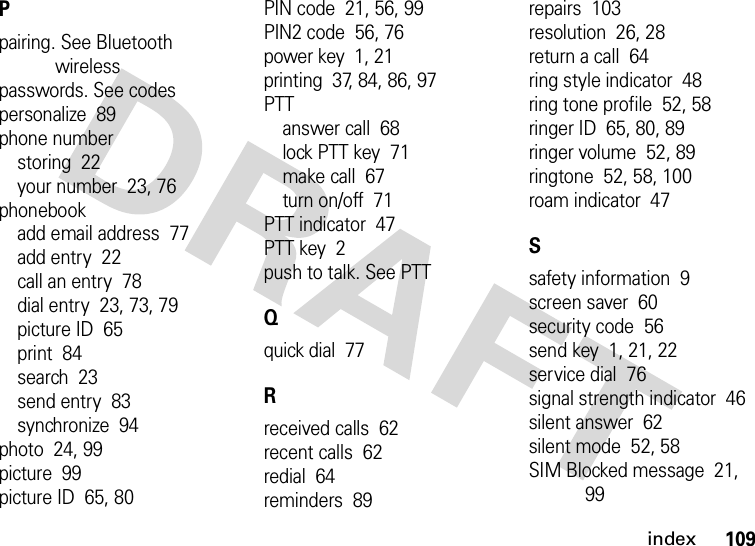 index109Ppairing. See Bluetooth wirelesspasswords. See codespersonalize  89phone numberstoring  22your number  23, 76phonebookadd email address  77add entry  22call an entry  78dial entry  23, 73, 79picture ID  65print  84search  23send entry  83synchronize  94photo  24, 99picture  99picture ID  65, 80PIN code  21, 56, 99PIN2 code  56, 76power key  1, 21printing  37, 84, 86, 97PTTanswer call  68lock PTT key  71make call  67turn on/off  71PTT indicator  47PTT key  2push to talk. See PTTQquick dial  77Rreceived calls  62recent calls  62redial  64reminders  89repairs  103resolution  26, 28return a call  64ring style indicator  48ring tone profile  52, 58ringer ID  65, 80, 89ringer volume  52, 89ringtone  52, 58, 100roam indicator  47Ssafety information  9screen saver  60security code  56send key  1, 21, 22service dial  76signal strength indicator  46silent answer  62silent mode  52, 58SIM Blocked message  21, 99