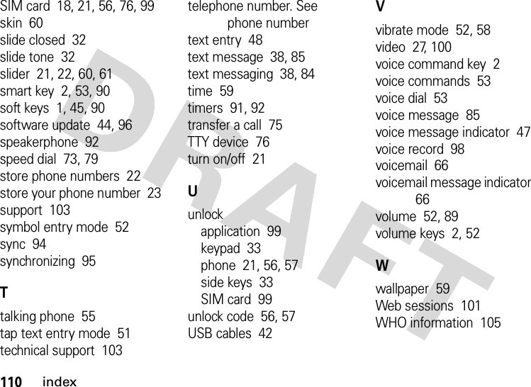 110indexSIM card  18, 21, 56, 76, 99skin  60slide closed  32slide tone  32slider  21, 22, 60, 61smart key  2, 53, 90soft keys  1, 45, 90software update  44, 96speakerphone  92speed dial  73, 79store phone numbers  22store your phone number  23support  103symbol entry mode  52sync  94synchronizing  95Ttalking phone  55tap text entry mode  51technical support  103telephone number. See phone numbertext entry  48text message  38, 85text messaging  38, 84time  59timers  91, 92transfer a call  75TTY device  76turn on/off  21Uunlockapplication  99keypad  33phone  21, 56, 57side keys  33SIM card  99unlock code  56, 57USB cables  42Vvibrate mode  52, 58video  27, 100voice command key  2voice commands  53voice dial  53voice message  85voice message indicator  47voice record  98voicemail  66voicemail message indicator  66volume  52, 89volume keys  2, 52Wwallpaper  59Web sessions  101WHO information  105