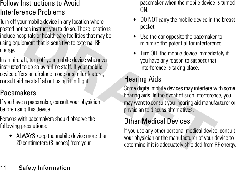 11Safety InformationFollow Instructions to Avoid Interference ProblemsTurn off your mobile device in any location where posted notices instruct you to do so. These locations include hospitals or health care facilities that may be using equipment that is sensitive to external RF energy.In an aircraft, turn off your mobile device whenever instructed to do so by airline staff. If your mobile device offers an airplane mode or similar feature, consult airline staff about using it in flight.PacemakersIf you have a pacemaker, consult your physician before using this device.Persons with pacemakers should observe the following precautions:•ALWAYS keep the mobile device more than 20 centimeters (8 inches) from your pacemaker when the mobile device is turned ON.•DO NOT carry the mobile device in the breast pocket.•Use the ear opposite the pacemaker to minimize the potential for interference.•Turn OFF the mobile device immediately if you have any reason to suspect that interference is taking place.Hearing AidsSome digital mobile devices may interfere with some hearing aids. In the event of such interference, you may want to consult your hearing aid manufacturer or physician to discuss alternatives.Other Medical DevicesIf you use any other personal medical device, consult your physician or the manufacturer of your device to determine if it is adequately shielded from RF energy.