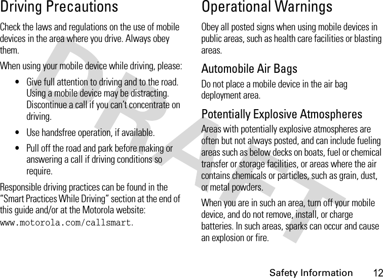 Safety Information12Driving PrecautionsCheck the laws and regulations on the use of mobile devices in the area where you drive. Always obey them.When using your mobile device while driving, please:•Give full attention to driving and to the road. Using a mobile device may be distracting. Discontinue a call if you can’t concentrate on driving.•Use handsfree operation, if available.•Pull off the road and park before making or answering a call if driving conditions so require.Responsible driving practices can be found in the “Smart Practices While Driving” section at the end of this guide and/or at the Motorola website: www.motorola.com/callsmart.Operational WarningsObey all posted signs when using mobile devices in public areas, such as health care facilities or blasting areas.Automobile Air BagsDo not place a mobile device in the air bag deployment area.Potentially Explosive AtmospheresAreas with potentially explosive atmospheres are often but not always posted, and can include fueling areas such as below decks on boats, fuel or chemical transfer or storage facilities, or areas where the air contains chemicals or particles, such as grain, dust, or metal powders.When you are in such an area, turn off your mobile device, and do not remove, install, or charge batteries. In such areas, sparks can occur and cause an explosion or fire.