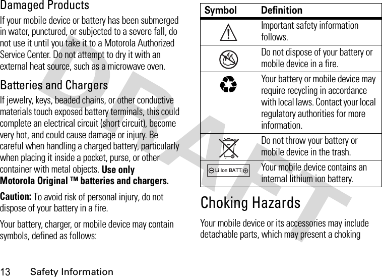 13Safety InformationDamaged ProductsIf your mobile device or battery has been submerged in water, punctured, or subjected to a severe fall, do not use it until you take it to a Motorola Authorized Service Center. Do not attempt to dry it with an external heat source, such as a microwave oven.Batteries and ChargersIf jewelry, keys, beaded chains, or other conductive materials touch exposed battery terminals, this could complete an electrical circuit (short circuit), become very hot, and could cause damage or injury. Be careful when handling a charged battery, particularly when placing it inside a pocket, purse, or other container with metal objects. Use only Motorola Original ™ batteries and chargers.Caution: To avoid risk of personal injury, do not dispose of your battery in a fire.Your battery, charger, or mobile device may contain symbols, defined as follows:Choking HazardsYour mobile device or its accessories may include detachable parts, which may present a choking Symbol DefinitionImportant safety information follows.Do not dispose of your battery or mobile device in a fire.Your battery or mobile device may require recycling in accordance with local laws. Contact your local regulatory authorities for more information.Do not throw your battery or mobile device in the trash.Your mobile device contains an internal lithium ion battery.032374o032376o032375o032377o032378oLi Ion BATT