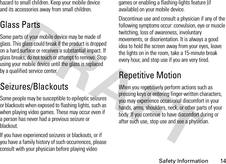 Safety Information14hazard to small children. Keep your mobile device and its accessories away from small children.Glass PartsSome parts of your mobile device may be made of glass. This glass could break if the product is dropped on a hard surface or receives a substantial impact. If glass breaks, do not touch or attempt to remove. Stop using your mobile device until the glass is replaced by a qualified service center.Seizures/BlackoutsSome people may be susceptible to epileptic seizures or blackouts when exposed to flashing lights, such as when playing video games. These may occur even if a person has never had a previous seizure or blackout.If you have experienced seizures or blackouts, or if you have a family history of such occurrences, please consult with your physician before playing video games or enabling a flashing-lights feature (if available) on your mobile device.Discontinue use and consult a physician if any of the following symptoms occur: convulsion, eye or muscle twitching, loss of awareness, involuntary movements, or disorientation. It is always a good idea to hold the screen away from your eyes, leave the lights on in the room, take a 15-minute break every hour, and stop use if you are very tired.Repetitive MotionWhen you repetitively perform actions such as pressing keys or entering finger-written characters, you may experience occasional discomfort in your hands, arms, shoulders, neck, or other parts of your body. If you continue to have discomfort during or after such use, stop use and see a physician.