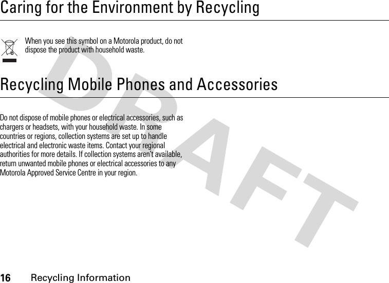 16Recycling Information Recycling InformationCaring for the Environment by RecyclingWhen you see this symbol on a Motorola product, do not dispose the product with household waste.Recycling Mobile Phones and AccessoriesDo not dispose of mobile phones or electrical accessories, such as chargers or headsets, with your household waste. In some countries or regions, collection systems are set up to handle electrical and electronic waste items. Contact your regional authorities for more details. If collection systems aren’t available, return unwanted mobile phones or electrical accessories to any Motorola Approved Service Centre in your region.