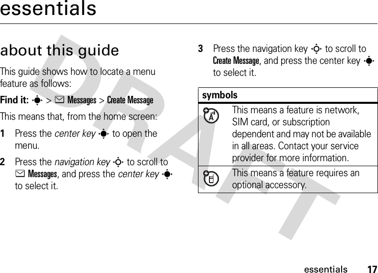 17essentialsessentialsabout this guideThis guide shows how to locate a menu feature as follows:Find it: s &gt;eMessages &gt;Create MessageThis means that, from the home screen:  1Press the center keys to open the menu.2Press the navigation keyS to scroll to eMessages, and press the center keys to select it.3Press the navigation keyS to scroll to Create Message, and press the center keys to select it.symbolsThis means a feature is network, SIM card, or subscription dependent and may not be available in all areas. Contact your service provider for more information.This means a feature requires an optional accessory.