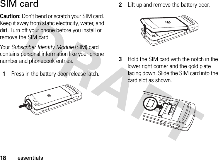 18essentialsSIM cardCaution: Don’t bend or scratch your SIM card. Keep it away from static electricity, water, and dirt. Turn off your phone before you install or remove the SIM card.Your Subscriber Identity Module (SIM) card contains personal information like your phone number and phonebook entries. 1Press in the battery door release latch.2Lift up and remove the battery door.3Hold the SIM card with the notch in the lower right corner and the gold plate facing down. Slide the SIM card into the card slot as shown.