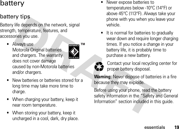 19essentialsbatterybattery tipsBattery life depends on the network, signal strength, temperature, features, and accessories you use.•Always use Motorola Original batteries and chargers. The warranty does not cover damage caused by non-Motorola batteries and/or chargers.•New batteries or batteries stored for a long time may take more time to charge.•When charging your battery, keep it near room temperature.•When storing your battery, keep it uncharged in a cool, dark, dry place.•Never expose batteries to temperatures below -10°C (14°F) or above 45°C (113°F). Always take your phone with you when you leave your vehicle.•It is normal for batteries to gradually wear down and require longer charging times. If you notice a change in your battery life, it is probably time to purchase a new battery.Contact your local recycling center for proper battery disposal.Warning: Never dispose of batteries in a fire because they may explode.Before using your phone, read the battery safety information in the “Safety and General Information” section included in this guide. 032375o