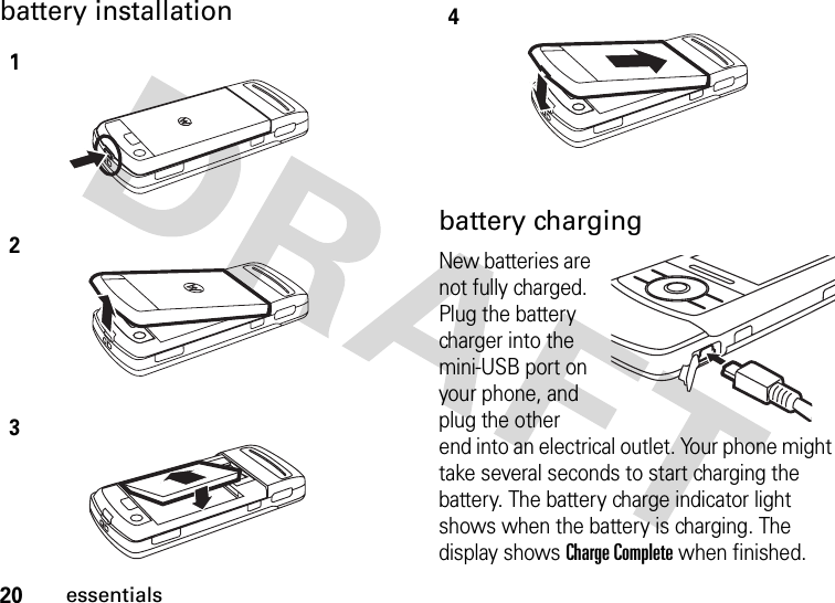 20essentialsbattery installation battery chargingNew batteries are not fully charged. Plug the battery charger into the mini-USB port on your phone, and plug the other end into an electrical outlet. Your phone might take several seconds to start charging the battery. The battery charge indicator light shows when the battery is charging. The display shows Charge Complete when finished.1234