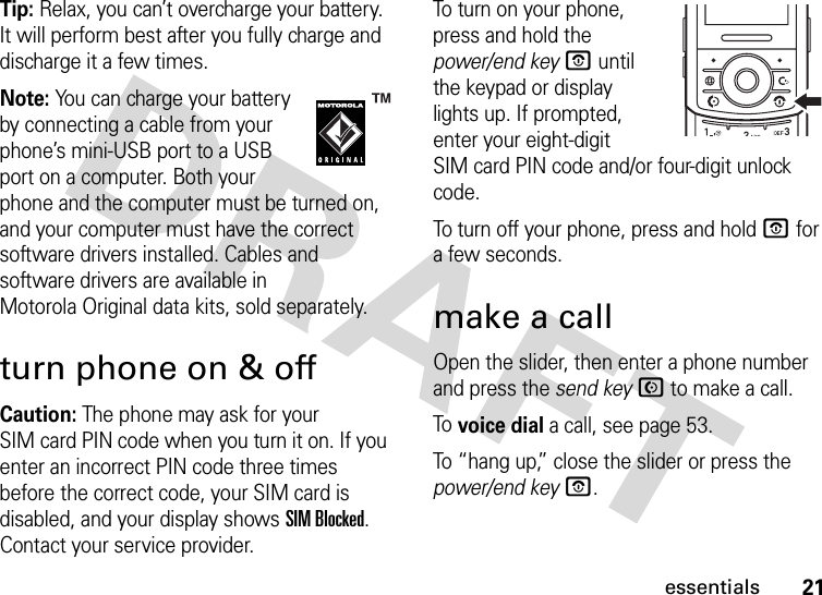 21essentialsTip: Relax, you can’t overcharge your battery. It will perform best after you fully charge and discharge it a few times.Note: You can charge your battery by connecting a cable from your phone’s mini-USB port to a USB port on a computer. Both your phone and the computer must be turned on, and your computer must have the correct software drivers installed. Cables and software drivers are available in Motorola Original data kits, sold separately.turn phone on &amp; offCaution: The phone may ask for your SIM card PIN code when you turn it on. If you enter an incorrect PIN code three times before the correct code, your SIM card is disabled, and your display shows SIM Blocked. Contact your service provider.To turn on your phone, press and hold the power/end keyO until the keypad or display lights up. If prompted, enter your eight-digit SIM card PIN code and/or four-digit unlock code.To turn off your phone, press and hold O for a few seconds.make a callOpen the slider, then enter a phone number and press the send keyN to make a call.To voice dial a call, see page 53.To “hang up,” close the slider or press the power/end keyO.