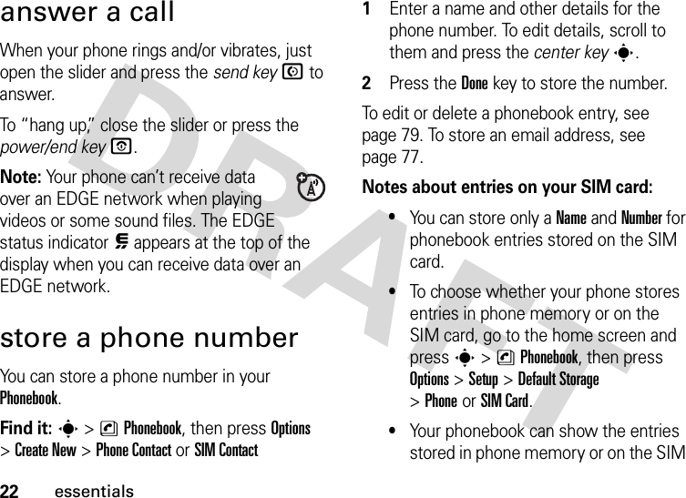 22essentialsanswer a callWhen your phone rings and/or vibrates, just open the slider and press the send keyN to answer.To “hang up,” close the slider or press the power/end keyO.Note: Your phone can’t receive data over an EDGE network when playing videos or some sound files. The EDGE status indicator œ appears at the top of the display when you can receive data over an EDGE network.store a phone numberYou can store a phone number in your Phonebook. Find it: s &gt;nPhonebook, then press Options &gt;Create New &gt;Phone Contact or SIM Contact 1Enter a name and other details for the phone number. To edit details, scroll to them and press the center keys.2Press the Donekey to store the number.To edit or delete a phonebook entry, see page 79. To store an email address, see page 77.Notes about entries on your SIM card:•You can store only a Name and Number for phonebook entries stored on the SIM card.•To choose whether your phone stores entries in phone memory or on the SIM card, go to the home screen and press s &gt;nPhonebook, then press Options &gt;Setup &gt;Default Storage &gt;PhoneorSIM Card.•Your phonebook can show the entries stored in phone memory or on the SIM 