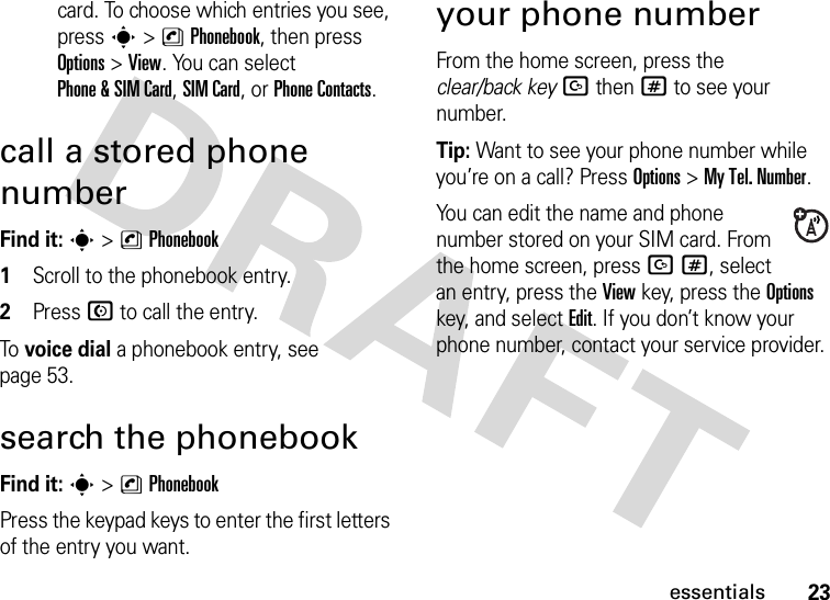 23essentialscard. To choose which entries you see, press s&gt;nPhonebook, then press Options&gt;View. You can select Phone &amp; SIM Card, SIM Card, or Phone Contacts.call a stored phone number Find it: s &gt;nPhonebook 1Scroll to the phonebook entry.2Press N to call the entry.To voice dial a phonebook entry, see page 53.search the phonebook Find it: s &gt;nPhonebookPress the keypad keys to enter the first letters of the entry you want.your phone numberFrom the home screen, press the clear/back keyDthen# to see your number.Tip: Want to see your phone number while you’re on a call? Press Options&gt;My Tel. Number.You can edit the name and phone number stored on your SIM card. From the home screen, press D#, select an entry, press the View key, press the Options key, and select Edit. If you don’t know your phone number, contact your service provider.