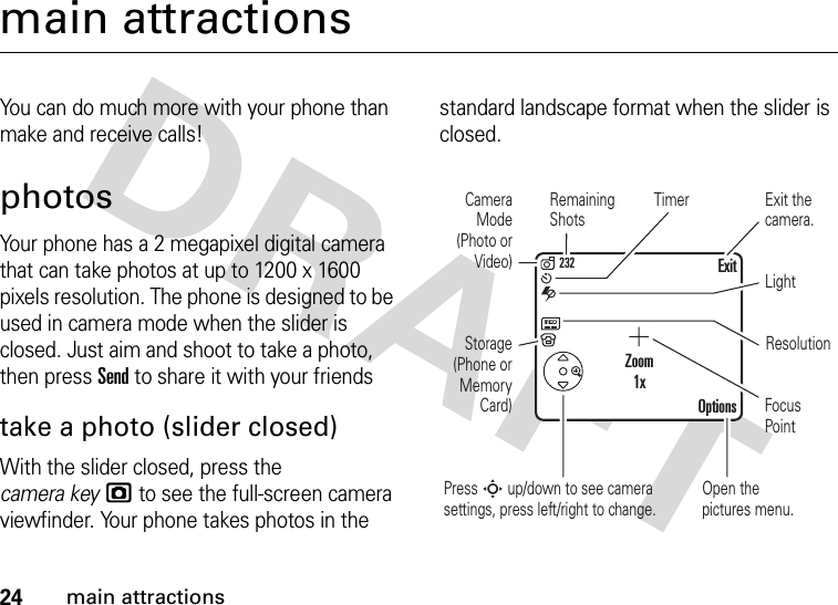 24main attractionsmain attractionsYou can do much more with your phone than make and receive calls!photosYour phone has a 2 megapixel digital camera that can take photos at up to 1200 x 1600 pixels resolution. The phone is designed to be used in camera mode when the slider is closed. Just aim and shoot to take a photo, then press Send to share it with your friendstake a photo (slider closed)With the slider closed, press the camera keyj to see the full-screen camera viewfinder. Your phone takes photos in the standard landscape format when the slider is closed.TimerResolutionLightCamera Mode (Photo or Video)Open the pictures menu.Press S up/down to see camera settings, press left/right to change.Focus PointRemaining ShotsStorage (Phone or Memory Card)Exit the camera.OptionsExitZoom1x232