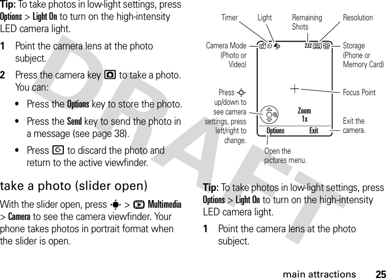 25main attractionsTip: To take photos in low-light settings, press Options &gt;Light On to turn on the high-intensity LED camera light.  1Point the camera lens at the photo subject.2Press the camera keyj to take a photo. Yo u  c a n :•Press the Optionskey to store the photo.•Press the Sendkey to send the photo in a message (see page 38).•Press D to discard the photo and return to the active viewfinder.take a photo (slider open)With the slider open, press s &gt;hMultimedia &gt;Camera to see the camera viewfinder. Your phone takes photos in portrait format when the slider is open.Tip: To take photos in low-light settings, press Options &gt;Light On to turn on the high-intensity LED camera light.  1Point the camera lens at the photo subject.Open the pictures menu.LightTimer ResolutionCamera Mode (Photo or Video)Press S up/down to see camera settings, press left/right to change.Focus PointRemaining ShotsStorage (Phone or Memory Card)Exit the camera.Options ExitZoom1x232